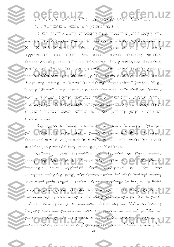 II. BOB. MUMTOZ ADABIYOTDA «GUL VA NAVRO‘Z»SYUJETI
            2. 1. Mumtoz adabiyotda ramziy dostonnavislik
  Doston- mumtoz adabiyotimizdagi yirik va mukammal janr. Turkiy yozma
adabiyotning hozirga qadar yetib kelgan dastlabki namunalari, ilk yozma dostonlar
X   –   XI   asrlarda   yaratilgan.   Ularni   yaratish   ijodkordan   o‘ziga   xos   badiiy
tayyorgarlikni   talab   qiladi.   Shu   sababli   nazmda   shoirning   yetukligi
dostonnavislikdagi   mahorati   bilan   belgilangan.   Badiiy   adabiyotda   dostonlarni
yaratish   usuli   jihatidan   ikki   turga   ajratamiz.   Birinchi   turdagi   dostonlar   guruhiga
she’riy shaklda yaratilgan, ikki bandli, ya’ni masnaviy shaklidagi dostonlar kiradi.
Bunga   eng   qadimgi   mukammal   ko‘rinishdagi   dostonlardan   “Qutadg‘u   bilig”,
Navoiy   “Xamsa”   sidagi   dostonlar   va   boshqalar   misol   bo‘la   oladi   va   ular   aruz
vaznida   yoziladi.   Keyingi   davrlarda   mumtoz   dostonchilik   an’anasi   Ahmad
Yugnakiy,   Qutb   Xorazmiy,   Sayfi   Saroiy,   Haydar   Xorazmiy   va   Navoiy   singari
shoirlar   tomonidan   davom   ettirildi   va   doston   janrining   yangi   ko‘rinishlari
shakllanib bordi.
  Keyingi   ikkinchi   turdagi   dostonlar   tipiga   folklor   an’analariga   bo‘ysungan,
ya’ni   og‘zaki   ijod   mahsuli   asosida   yaratilgan   asarlar   ko‘rsatiladi.   Bu   turdagi
dostonlarni   yaratish   va   ijro   etish   katta   ma’sulyat   talab   etib,   mazkur   janr   o‘zbek
xalqining ijodiy merosini dunyoga tanitgan janr hisoblanadi.
Ma’lumki,   o‘zbek   dostonchiligi   xalq   dostonlari   va   Sharq   mumtoz
adabiyotidagi   dostonnavislik   an’analari   ta’siri   ostida   rivojlandi.   X   asrlardan
boshlangan   Sharq   Uyg‘onishi   davri   xususiyatlari   va   o‘sha   davr
adabiyotshunosligidagi   yangi,   takrorlanmas   asarlar   ijod   qilish   haqidagi   nazariy
talab   «Panj   ganj»   singari   dostonlar   turkumini   maydonga   keltirib,   badiiy   ijodni
janriy   rang-baranglikka   intilishga   rag‘batlantirgan   bo‘lsa,   «Panj   ganj»,   o‘z
navbatida,   keyingi   asrlarda   baynalmilal   badiiy   hodisaga   aylangan   Xamsa   yozish
ma’nosini va uning turli yo‘sinlarda davom etishini belgiladi. Ma’lumki, Nizomiy
Ganjaviy Sharq adabiyotida dostonnavislikning shakllaridan biri bo‘lgan “Xamsa”
yozish   kabi   adabiy   an’ananing   asoschisi   sanaladi.   Xamsa   dostonlaridagi   har   bir
doston   mavzusi,   qahramonlar   va   g‘oyaviy   aniqligi   muhim   hisoblanib,   undagi   har
26 