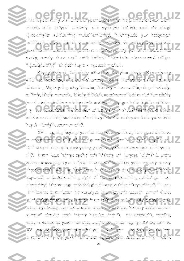 o‘z oldiga doston yozish an’analariga amal etish bilan birga bir qancha vazifalarni
maqsad   qilib   qo‘yadi.   Umumiy   qilib   aytadigan   bo‘lsak,   adib   o‘z   oldiga
Qoraxoniylar   sulolasining   mustahkamlanishi,   hokimiyatda   yuz   berayotgan
ixtiloflarga   barham   berish   va   xalqning   ma’naviy   va   moddiy   hayot   tarzini
yaxshilashni maqsad qilib olgan. Doston markaziga qo‘yilgan   to‘rt masala to‘rtta
asosiy,   ramziy   obraz   orqali   ochib   beriladi.   Hukmdorlar   nizomnomasi   bo‘lgan
“Qutadg‘u bilig” Tabg‘ach Bug‘roxonga taqdim etiladi.
Keyingi   asrlarda   Durbekning   «Yusuf   va   Zulayho»,   Haydar   Xorazmiyning
«Gul   va   Navro‘z»,   «Gulshan   ul-asror»,   Navoiy   Xamsasini   tashkil   etuvchi
dostonlar,   Majlisiyning   «Sayfulmulk»,   Nishotiy   «Husn-u   Dil»,   singari   axloqiy-
ta’limiy, ishqiy–romantik, falsafiy-didiaktik va qahramonlik dostonlari ham adabiy
janrni   rivojlantirdi   ham   adabiyotimiz   xazinasini   boyitgan   holda   kishilar   qalbidan
joy oldi. Bu asarlarda folklor dostonlaridagi kishini boshqa birovning baxti uchun
xolis xizmat qilishi, kezi kelsa, o‘zini bu yo‘lda fido etishgacha borib yetish kabi
buyuk odamiylik tarannum etildi. 
XVIII   asrning   keyingi   yarmida   ham   dostonchilikda,   ham   masalchilik   va
munozara asarlar muallifi sifatida elga mashhur bo‘lgan Nishotiy o‘zining “Husnu
Dil”   dostoni   bilan   epik   poeziyaning   go‘zal   va   yirik   namunalaridan   birini   yarata
oldi.   Doston   katta   hajmga   egaligi   bois   Nishotiy   uni   dunyoga   keltirishda   ancha
zahmat   chekkanligi   ayon   bo‘ladi.   “Husnu   Dil”da   ellikka   yaqin   majoziy   ramziy
obrazlar   orqali     «Gul   va   Navro‘z»va   boshqa   ishqiy   dostonlar   singari   muhabbat
kuylanadi.   Unda   Aqlshohning   o‘g‘li   Dil   hamda   Ishqshohning   qizi   bo‘lgan   Husn
o‘rtalaridagi ishq va unga erishishdagi  turli sarguzashtlar  hikoya qilinadi. “Husnu
Dil”   boshqa   dostonlardan   bir   xususiyati   bilan   farqlanib   turuvchi   tomoni   shuki,
ya’ni undagi timsollarning barchasi inson ichki dunyosidagi hissiyot, tuyg‘ular va
tashqi qiyofasidagi turli tushunchalar orqali aks ettiriladi. Nishotiy dostonida ham
xilma-xil   obrazlar   orqali   insoniy   hislatlar,   tinchlik,     adolatparvarlik,   mardlik,
sodiqlik   va   boshqa   yaxshi   fazilatlar   ulug‘lanadi.   Undan   keyingi   XV   asr   oxiri   va
XVI   asr   birinchi   yarmlarida   faoliyat   olib   borgan     Majlisiy   ijodida   ham
dostonchilikning   eng   yaxshi   namunalari   vujudga   keldi.   Adib   to‘rt   ming   misralik
28 