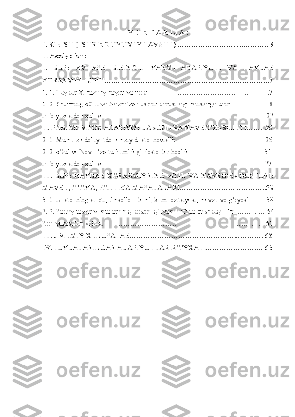 M U N D A R I J A :
I. KIRISH ( ISHNING UMUMIY TAVSIFI ) …………… … ……….. … …….. 3
II Asosiy qism:
I.   BOB:   XV   ASR   BIRINCHI   YARMI   ADABIYOTI   VA   HAYDAR
XORAZMIY  IJODI…… . .  ……………………………………………………...7
1. 1. Haydar Xorazmiy hayoti va ijodi…………………………………… . . . … ….7
1. 2. Shoirning «Gul va Navro‘z» dostoni borasidagi bahslarga doir . . . . . . . . . . 18
Bob yuzasidan xulosa……………………………………………………. . . . . . . 23
II. BOB. MUMTOZ ADABIYOTDA «GUL VA NAVRO‘Z» SUJETI……. .25
2. 1. Mumtoz adabiyotda ramziy dostonnavislik…………………………………25
2. 2. «Gul va Navro‘z» turkumidagi dostonlar haqida…………………………...31
Bob yuzasidan xulosa……………………………………………. . . . . . . . . . . ...37
III.   BOB:   HAYDAR   XORAZMIYNING   «GUL   VA   NAVRO‘Z»   DOSTONI:
MAVZU, G‘OYA, POETIKA MASALALARI………………………………..38
3. 1. Dostonning sujeti, timsollar olami, kompozitsiyasi, mavzu va g‘oyasi. .  . …38
3. 2. Badiiy tasvir vositalarining doston g‘oyasini ifoda etishdagi o‘rni……. . … .54
Bob yuzasidan xolasa………………………………………………………. . . . .  61
III. UMUMIY XULOSALAR………………………………………………….  63
IV. FOYDALANILGAN ADABIYOTLAR RO‘YXATI………………….…  6 6
           