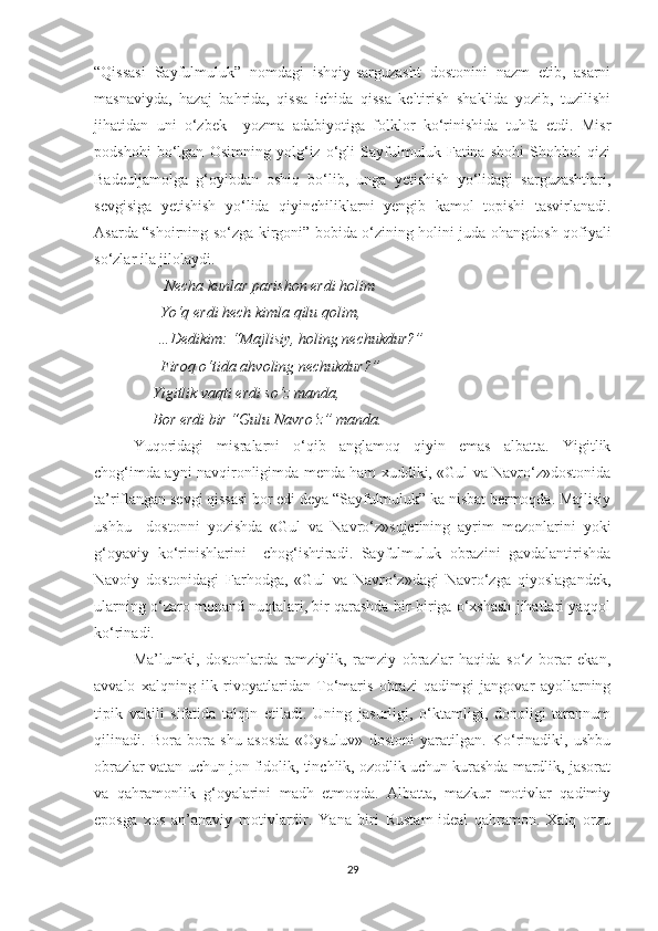 “Qissasi   Sayfulmuluk”   nomdagi   ishqiy-sarguzasht   dostonini   nazm   etib,   asarni
masnaviyda,   hazaj   bahrida,   qissa   ichida   qissa   keltirish   shaklida   yozib,   tuzilishi
jihatidan   uni   o‘zbek     yozma   adabiyotiga   folklor   ko‘rinishida   tuhfa   etdi.   Misr
podshohi   bo‘lgan   Osimning   yolg‘iz   o‘gli   Sayfulmuluk   Fatina   shohi   Shohbol   qizi
Badeuljamolga   g‘oyibdan   oshiq   bo‘lib,   unga   yetishish   yo‘lidagi   sarguzashtlari,
sevgisiga   yetishish   yo‘lida   qiyinchiliklarni   yengib   kamol   topishi   tasvirlanadi.
Asarda “shoirning so‘zga kirgoni” bobida o‘zining holini juda ohangdosh qofiyali
so‘zlar ila jilolaydi.
         Necha kunlar parishon erdi holim
       Yo‘q erdi hech kimla qilu qolim,
      …Dedikim: “Majlisiy, holing nechukdur?”
       Firoq o‘tida ahvoling nechukdur?”
     Yigitlik vaqti erdi so‘z manda,
     Bor erdi bir “Gulu Navro‘z” manda.
Yuqoridagi   misralarni   o‘qib   anglamoq   qiyin   emas   albatta.   Yigitlik
chog‘imda ayni navqironligimda menda ham xuddiki, «Gul va Navro‘z»dostonida
ta’riflangan sevgi qissasi bor edi deya “Sayfulmuluk” ka nisbat bermoqda. Majlisiy
ushbu     dostonni   yozishda   «Gul   va   Navro‘z»sujetining   ayrim   mezonlarini   yoki
g‘oyaviy   ko‘rinishlarini     chog‘ishtiradi.   Sayfulmuluk   obrazini   gavdalantirishda
Navoiy   dostonidagi   Farhodga,   «Gul   va   Navro‘z»dagi   Navro‘zga   qiyoslagandek,
ularning o‘zaro monand nuqtalari, bir qarashda bir-biriga o‘xshash jihatlari yaqqol
ko‘rinadi.
Ma’lumki,   dostonlarda   ramziylik,   ramziy   obrazlar   haqida   so‘z   borar   ekan,
avvalo   xalqning   ilk   rivoyatlaridan   To‘maris   obrazi   qadimgi   jangovar   ayollarning
tipik   vakili   sifatida   talqin   etiladi.   Uning   jasurligi,   o‘ktamligi,   donoligi   tarannum
qilinadi.   Bora   bora   shu   asosda   «Oysuluv»   dostoni   yaratilgan.   Ko‘rinadiki,   ushbu
obrazlar vatan uchun jon fidolik, tinchlik, ozodlik uchun kurashda mardlik, jasorat
va   qahramonlik   g‘oyalarini   madh   etmoqda.   Albatta,   mazkur   motivlar   qadimiy
eposga   xos   an’anaviy   motivlardir.   Yana   biri   Rustam-ideal   qahramon.   Xalq   orzu
29 