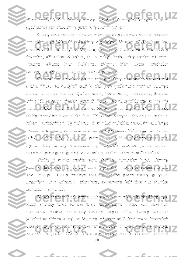 qilgan   bemisli   kuch-qudratning   ramziy   ifodasi.   U   shuningdek   ko‘pgina   Rustam
sujeti qatnashgan ertaklarning yaratilishiga zamin bo‘lgan. 
Kitobiy dostonlarning bir guruhi mumtoz adabiyot namunalarining baxshilar
tomonidan qayta ishlanishi natijasida yuzaga kelgan. Masalan, «Gul va Navro‘z»,
«Farhod va Shirin», «Layli va Majnun», «Bahrom va Gulandom» Alisher Navoiy
dostonlari,   «Yusuf   va   Zulayho»,   shu   sujetdagi   forsiy   turkiy   asarlar,   «Rustami
Doston»,   «Varqa   bilan   Gulshoh»,   «Vomiq   bilan   Uzro»   forschadan
ozarbayjonchaga qilingan tarjimalar asosida yaratilgan. 
Sharq   xalqlari   orasida   eng   keng  tarqalgan   ishqiy  qissa   va   doston   namunasi
sifatida   “Yusuf   va   Zulayho”   asari   ko‘plab   yirik   ijodkorlar   tomonidan   qalamga
olinadi.   Uning   asl   manbasi   Qur’oni   karim,   Tavrot   va   Injil   hisoblanib,   Sharqda
uning   150   ga   yaqin   qissalari   yaratildi.   “Yusuf   va   Zulayho”da   eng   sof   insoniy
muhabbat tasvirlanadi. XIV asr oxiri va XV asr boshlarida yashab o‘tgan Durbek
adabiy   merosidan   bizga   qadar   faqat   “Yusuf   va   Zulayho”   dostonigina   saqlanib
qolgan.   Durbekning   ijodiy   mahorati     dostondagi   muhabbat   mavzusini   salaflariga
nisbatan   ancha   keng   va   chuqur   talqinda   namoyish   etadi.   Ya’ni   shoir   uni   zamon
nafasi, ruhi bilan to‘yintiradi. U o‘zi yashab turgan muhitda ro‘y berayotgan barcha
qiyinchiliklar,   temuriy   shahzodalarning   mol-mulk   talashuvi   jamiki   og‘riqli
nuqtalarni qalamga ostiga oladi va uni xalqqa taqdim etishga muvaffaq bo‘ladi.
Kitobiy   dostonlar   orasida   yana   shunday   namunalar   borki,   ularning
yaratilishida asos  bo‘lgan manbani topish qiyin. Ammo asarning mavzusi, uslubi,
tasvir   mohiyati   kitobiy   manbaga   asoslanganligi   va   yozma   adabiyotga   yaqin
turganligini   aniq   ko‘rsatadi.   «Sanobar»,   «Zevarxon»   kabi   dostonlar   shunday
asarlardan hisoblanadi. 
O‘zbek dostonchiligida yozma adabiyot ta’siri murakkab ko‘rinishlarga ega.
Xuddi   shunday   ta’sir   va   aks   ta’sir   natijasidagina   o‘zbek   xalq   baxshilari
repertuarida   maxsus   janr-kitobiy   dostonlar   paydo   bo‘ldi.   Bunday   dostonlar
(«Farhod  va   Shirin»,   «Layli   va   Majnun»,   «Bahrom   va   Gulandom»  va   boshqalar)
klassik poeziya namunalarining baxshilar tomonidan folklorga xos ravishda qayta
ishlanishi   natijasidir.   O‘zbek   folkloridagi   ishqiy-romantik   dostonlar   janrining
30 