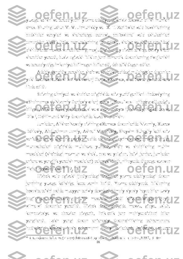 yuzaga   kelishi   va   taraqqiyotini   yozma   adabiyot   ta’sirisiz   tasavvur   qilish   mumkin
emas.  Shuning uchun V.  M. Jirmuniskiy va   X.  T. Zarifovlar  xalq  baxshilarining
podsholar   saroylari   va   shaharlarga   qatnovi,   professional   xalq   ashulachilari
tomonidan   klassik   lirika   namunalarining   ijro   etilishi,   shahar   va   shahar   atrofidagi
qishloqlarda maxsus xonaqolarning mavjudligi bunday o‘zaro ta’sirga asosiy shart-
sharoitlar   yaratdi,   busiz   og‘zaki   folklor   janri-romantik   dostonlarning   rivojlanishi
va taraqqiyotiga imkoniyat bo‘lmagan bo‘lar edi, deb ta’kidlagan edilar.
Adabiy- tanqidiy qarashlar, she’r va shoirlik haqidagi mulohazalar dostonlar
yoki dostonlar turkumi bo‘lmish «Panj Ganj», «Xamsa», «Haft avrang» larda ham
ifoda etildi.
So‘zning   ahmiyati   va   shoirlar   to‘g‘risida   so‘z   yuritilganlikni   Firdavsiyning
«Shohnoma» si, Nizomiy Ganjaviy «Panj ganj» i, Yusuf xos Hojibning «Qutadg‘u
bilig» i, Alisher Navoiy «Xamsa» si va «Lison ut-tayr» i, Nishotiyning «Husn va
Dil» i, Ochilmurod Miriy dostonlarida kuzatish mumkin. 
Jumladan, Alisher Navoiy o‘zining «Xamsa» dostonlarida Nizomiy, Xusrav
Dehlaviy,   Abdurahmon   Jomiy,   Ashraf   Mirog‘aviy,   Shayxim   Suhayliy   kabi   so‘z
san’atkorlari   va   ularning   asarlari   haqida   asrlardagi,   ayrim   voqea,   timsol   talqiniga
munosabatlari   to‘g‘risida   mulohaza   yuritadi,   she’r   va   shoirlikning   muhim
masalalari   (she’rdagi   mazmun   va   shakl,   rost   va   yolg‘on,   ba’zi   janrlar,   jumladan
an’ana va yangilik yaratish masalalari) qalamga olinib, nihoyatda diqqatga sazovor
fikrlar bayon etiladi.  25
 [  7, 151]
O‘zbek   xalq   og‘zaki   ijodiyotidagi   dostonlar   yozma   adabiyotdagi   doston
janrining   yuzaga   kelishiga   katta   zamin   bo‘ldi.   Yozma   adabiyotda   folklorning
bevosita ta’siri ostida muayyan tarixiy davrdagi ijtimoiy-siyosiy hayot bilan uzviy
bog‘langan,   zamonasining   muhim   masalalarini   dadil   ko‘tarib   chiqqan   ajoyib
xilma-xil   dostonlar   yaratildi.   O‘zbek   dostonchiligida   mavzu,   g‘oya,   uslub,
kompozitsiya   va   obrazlar   o‘zgarib,   lirik-epik   janr   mohiyat-e’tibori   bilan
yangilandi.   Lekin   yangi   doston   an’anaviy   dostonchilikning   qahramonona
hodisalarini   kuylash,   bosh   qahramonni   ijobiy   fazilatlarda   ko‘rsatish,   chuqur
25
  Б.Валихўжаев.   Сайланма (И-қисм) Ўзбек адабиёцҳунослиги.   -   Самарқанд нашриёти,   2022 й, 151-бет
31 