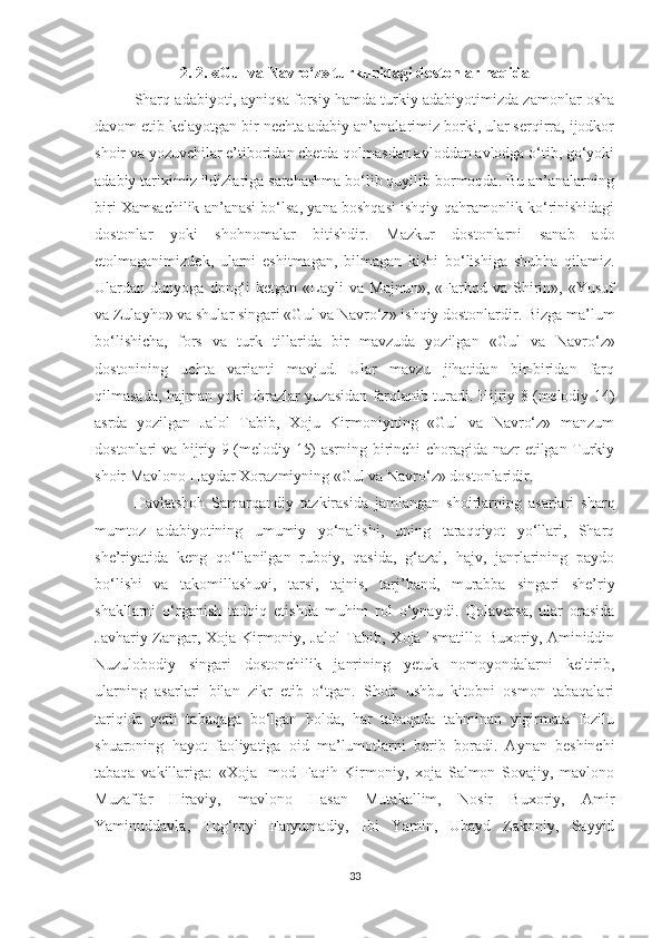 2. 2.  « Gul va Navro‘z»  turkunidagi dostonlar haqida
Sharq adabiyoti, ayniqsa forsiy hamda turkiy adabiyotimizda zamonlar osha
davom etib kelayotgan bir nechta adabiy an’analarimiz borki, ular serqirra, ijodkor
shoir va yozuvchilar e’tiboridan chetda qolmasdan avloddan avlodga o‘tib, go‘yoki
adabiy tariximiz ildizlariga sarchashma bo‘lib quyilib bormoqda. Bu an’analarning
biri Xamsachilik an’anasi bo‘lsa, yana boshqasi ishqiy-qahramonlik ko‘rinishidagi
dostonlar   yoki   shohnomalar   bitishdir.   Mazkur   dostonlarni   sanab   ado
etolmaganimizdek,   ularni   eshitmagan,   bilmagan   kishi   bo‘lishiga   shubha   qilamiz.
Ulardan  dunyoga   dong‘i   ketgan   «Layli   va  Majnun»,   «Farhod  va   Shirin»,   «Yusuf
va Zulayho» va shular singari «Gul va Navro‘z» ishqiy dostonlardir. Bizga ma’lum
bo‘lishicha,   fors   va   turk   tillarida   bir   mavzuda   yozilgan   « Gul   va   Navro‘z»
dostonining   uchta   varianti   mavjud.   Ular   mavzu   jihatidan   bir-biridan   farq
qilmasada, hajman yoki obrazlar yuzasidan farqlanib turadi. Hijriy 8 (melodiy 14)
asrda   yozilgan   Jalol   Tabib,   Xoju   Kirmoniyning   «Gul   va   Navro‘z»   manzum
dostonlari va hijriy 9 (melodiy 15) asrning birinchi choragida nazr etilgan Turkiy
shoir Mavlono Haydar Xorazmiyning «Gul va Navro‘z» dostonlaridir. 
Davlatshoh   Samarqandiy   tazkirasida   jamlangan   shoirlarning   asarlari   sharq
mumtoz   adabiyotining   umumiy   yo‘nalishi,   uning   taraqqiyot   yo‘llari,   Sharq
she’riyatida   keng   qo‘llanilgan   ruboiy,   qasida,   g‘azal,   hajv,   janrlarining   paydo
bo‘lishi   va   takomillashuvi,   tarsi,   tajnis,   tarj’band,   murabba   singari   she’riy
shakllarni   o‘rganish   tadqiq   etishda   muhim   rol   o‘ynaydi.   Qolaversa,   ular   orasida
Javhariy Zangar, Xoja Kirmoniy, Jalol  Tabib, Xoja Ismatillo Buxoriy, Aminiddin
Nuzulobodiy   singari   dostonchilik   janrining   yetuk   nomoyondalarni   keltirib,
ularning   asarlari   bilan   zikr   etib   o‘tgan.   Shoir   ushbu   kitobni   osmon   tabaqalari
tariqida   yetti   tabaqaga   bo‘lgan   holda,   har   tabaqada   tahminan   yigirmata   fozilu
shuaroning   hayot   faoliyatiga   oid   ma’lumotlarni   berib   boradi.   Aynan   beshinchi
tabaqa   vakillariga:   «Xoja   Imod   Faqih   Kirmoniy,   xoja   Salmon   Sovajiy,   mavlono
Muzaffar   Hiraviy,   mavlono   Hasan   Mutakallim,   Nosir   Buxoriy,   Amir
Yaminuddavla,   Tug‘royi   Faryumadiy,   Ibi   Yamin,   Ubayd   Zakoniy,   Sayyid
33 