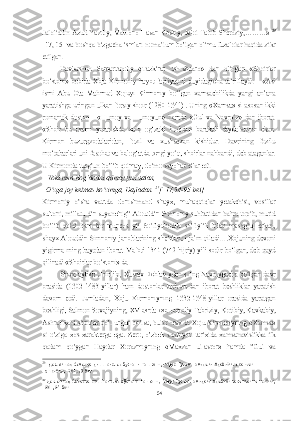 Jaloliddin Azud Yazdiy, Mavlono Hasan Koshiy, Jalol Tabib Sheroziy,………»   26
[17, 15] va boshqa bizgacha ismlari noma’lum bo‘lgan olimu fuzalolar haqida zikr
etilgan. 
Davlatshoh   Samarqandiy   «Tazkirat   ush-shuaro»   dan   olingan   «Shoirlar
bo‘stoni»   bobida   Xoja   Kirmoniy   hayot   faoliyatini   quyidagicha   ta’riflaydi:   -   «Asl
ismi   Abu   Ota   Mahmud   Xojuyi   Kirmoniy   bo‘lgan   xamsachilikda   yangi   an’ana
yaratishga uringan ulkan forsiy shoir (1280-1341) . Uning  « Xamsa» si asosan ikki
romantik   doston   -   « Humoy   va   Humoyun»   hamda   « Gul   va   Navro‘z»   dan   iborat.
«Shoir   bu   asarni   yaratishda   xalq   og‘zaki   ijodidan   barakali   foydalangan   ekan.
Kirmon   buzurgzodalaridan,   fozil   va   xushsuxan   kishidur.   Davrining   fozilu
mo‘tabarlari uni fasohat va balog‘atda tengi yo‘q, shoirlar nahbandi, deb ataganlar.
U Kirmonda turg‘un bo‘lib qolmay, doimo sayohat qilar edi. 
      Toki men Bog‘dodni qilmay yuz vatan, 
  O‘zga joy kelmas ko‘zimga, Dajladan.  27
[  17,94-95-bet]
Kirmoniy   o‘sha   vaqtda   donishmand   shayx,   muhaqqiqlar   yetakchisi,   vosillar
sultoni, millatu din suyanchig‘i Alouddin Simnoniy suhbatidan bahra topib, murid
bo‘lib   qoldi   ham   bir   muncha   yil   So‘fiyobodda   so‘fiylik   bilan   mashg‘ul   erkan,
shayx Alouddin Simnoniy janoblarining she’rlarini ja’m qiladi….Xojuning devoni
yigirma ming baytdan iborat. Vafoti 1341 (742 hijriy) yili sodir bo‘lgan, deb qayd
qilinadi «Shoirlar bo‘stoni» da. 
Shuni aytish o‘rinliki, Xusrav Dehlaviydan so‘ng Navoiygacha bo‘lgan davr
orasida   (1302-1483-yillar)   ham   dostonlar   turkumidan   iborat   beshliklar   yaratish
davom   etdi.   Jumladan,   Xoju   Kirmoniyning   1332-1348-yillar   orasida   yaratgan
beshligi, Salmon Sovajiyning, XV asrda esa Jamoliy Tabriziy, Kotibiy, Kavkabiy,
Ashraf kabi shoirlar qo‘l urgan bo‘lsa, bular orasida Xoju Kirmoniyning «Xamsa»
si   o‘ziga   xos   xarakterga   ega.   Zero,   o‘zbek   adabiyoti   tarixida   xamsanavislikka   ilk
qadam   qo‘ygan   Haydar   Xorazmiyning   «Maxzan   ul-asror»   hamda   “Gul   va
26
    Давла тш оҳ Самарқанди. Шоирлар бўстони.Тошкент, Ғофур Ғулом номидаги Адабиёт ва санъат 
нашриёти, 1981, 15-бет
27
 Давлатшоҳ Самарқанди. Шоирлар бўстони.Тошкент, Ғофур Ғулом номидаги Адабиёт ва санъат нашриёти,
1981, 94-бет
34 