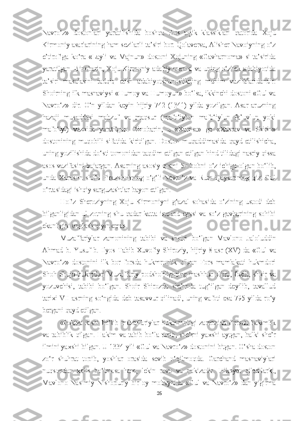 Navro‘z»   dostonlari   yaratilishida   boshqa   fors   tojik   klassiklari   qatorida   Xoju
Kirmoniy asarlarining ham sezilarli ta’siri bor. Qolaversa, Alisher Navoiyning o‘z
e’tirofiga   ko‘ra   «Layli   va   Majnun»   dostoni   Xojuning   «Gavharnoma»   si   ta’sirida
yaratilgan. Binobarin, Xoju Kirmoniy adabiy merosi va uning o‘zbek adabiyotida
ta’siri   masalasini   tadqiq   etish   adabiyotshunoslikning   muhim   vazifalaridandir.
Shoirning ilk masnaviysi «Humoy va Humoyun» bo‘lsa, ikkinchi dostoni «Gul va
Navro‘z»   dir.   O‘n   yildan   keyin   hijriy   742   (1341)   yilda   yozilgan.   Asar   aruzning
hazaji   musaddasi   mahzuf   va   maqsur   (mafo‘iylun   mafo‘iylun   fa’uvlun   yoki
mafo‘iyl)   vaznida   yaratilgan.   Binobarin,   u   «Xamsa»   ga   «Xusrav   va   Shirin»
dostonining   muqobili   sifatida   kiritilgan.   Doston   muqaddimasida   qayd   etilishicha,
uning yozilishida do‘sti tomonidan taqdim etilgan etilgan hind tilidagi nasriy qissa
asos  vazifasini  bajargan. Asarning  asosiy  qismi  50 bobni  o‘z  ichiga olgan bo‘lib,
unda   Xuroson   shohi   Firuzshohning   o‘g‘li   Navro‘z   va   Rum   Qaysarining   qizi   Gul
o‘rtasidagi ishqiy sarguzashtlar bayon etilgan. 
Hofiz   Sheroziyning   Xoju   Kirmoniyni   g‘azal   sohasida   o‘zining   ustodi   deb
bilganligidan   ul   zotning   shu   qadar   katta   istedod   egasi   va   so‘z   gavharining   sohibi
ekanligini anglash qiyin emas. 
Muzaffariylar   zamonining   tabibi   va   shoiri   bo‘lgan   Mavlono   Jaloluddin
Ahmad   b.   Yusuf   b.   Ilyos   Tabib   Xuvofiy   Shiroziy,   hijriy   8   asr   (XV)   da   « Gul   va
Navro‘z»   dostonini   ilk   bor   forsda   hukmronlik   qilgan   Fors   mamlakati   hukmdori
Shoh Shujo hukmdori Muzaffariy podshohligining mashhur olimi, fozili,   shoir va
yozuvchisi ,   tabibi   bo‘lgan.   Shoir   Shirozda   shahrida   tug‘ilgan   deyilib,   tavallud
tarixi   VII   asrning  so‘ngida   deb   tasavvur   qilinadi,   uning  vafoti   esa   795  yilda   ro‘y
bergani qayd etilgan. 
«Pokiza   kishi   bo‘lib   muzaffariylar   hukmronligi   zamonida   Forsda   hakimlik
va   tabiblik   qilgan.   Hakim   va   tabib   bo‘la   turib,   she’rni   yaxshi   aytgan,   balki   she’r
ilmini yaxshi bilgan. U 1334-yili «Gul va Navro‘z» dostonini bitgan. O‘sha doston
zo‘r   shuhrat   topib,   yoshlar   orasida   sevib   o‘qilmoqda.   Garchand   masnaviylari
nuqsondan   xolis   bo‘lmasa   ham,   lekin   ravo   va   pokizadir.   Hikoyat   qiladilarki,
Mavlono   Nasimiy   Nishopuriy   bir   oy   mobaynida   «Gul   va   Navro‘z»   dan   yigirma
35 