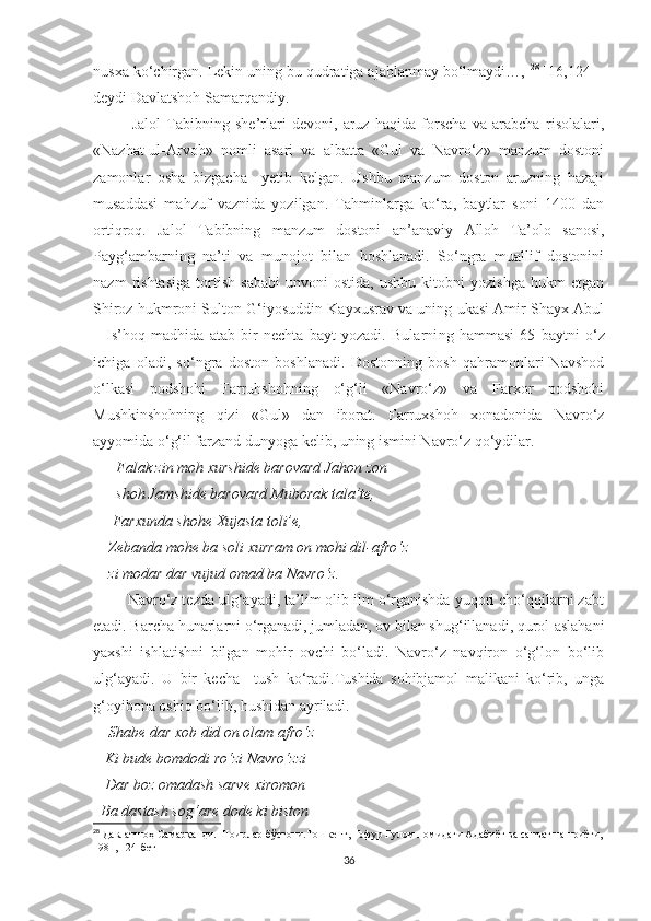 nusxa ko‘chirgan. Lekin uning bu qudratiga ajablanmay bo‘lmaydi…,  28
 [16,124] -
deydi Davlatshoh Samarqandiy. 
Jalol   Tabibning   she’rlari   devoni,   aruz   haqida   forscha   va   arabcha   risolalari,
«Nazhat-ul-Arvoh»   nomli   asari   va   albatta   «Gul   va   Navro‘z»   manzum   dostoni
zamonlar   osha   bizgacha     yetib   kelgan.   Ushbu   manzum   doston   aruzning   hazaji
musaddasi   mahzuf   vaznida   yozilgan.   Tahminlarga   ko‘ra,   baytlar   soni   1400   dan
ortiqroq.   Jalol   Tabibning   manzum   dostoni   an’anaviy   Alloh   Ta’olo   sanosi,
Payg‘ambarning   na’ti   va   munojot   bilan   boshlanadi.   So‘ngra   muallif   dostonini
nazm   rishtasiga   tortish   sababi   unvoni   ostida,   ushbu   kitobni   yozishga   hukm   etgan
Shiroz hukmroni Sulton G‘iyosuddin Kayxusrav va uning ukasi Amir Shayx Abul
–   Is’hoq   madhida   atab   bir   nechta   bayt   yozadi.   Bularni ng   hammasi   65   baytni   o‘z
ichiga   oladi,   so‘ngra   doston   boshlanadi.   Dostonning   bosh   qahramonlari-Navshod
o‘lkasi   podshohi   Farruhshohning   o‘g‘li   «Navro‘z»   va   Farxor   podshohi
Mushkinshohning   qizi   «Gul»   dan   iborat.   Farruxshoh   xonadonida   Navro‘z
ayyomida o‘g‘il farzand dunyoga kelib, uning ismini Navro‘z qo‘ydilar. 
       Falak zin moh xurshide barovard Jahon zon
         shoh Jamshide barovard Muborak tala’te, 
      Farxunda shohe Xujasta toli’e, 
     Zebanda mohe ba soli xurra m on mohi dil-afro‘z 
    zi modar dar vujud omad ba Navro‘z. 
        Navro‘z tezda ulg‘ayadi, ta’lim olib ilm o‘rganishda yuqori cho‘qqilarni zabt
etadi. Barcha hunarlarni o‘rganadi, jumladan, ov bilan shug‘illanadi, qurol-aslahani
yaxshi   ishlatishni   bilgan   mohir   ovchi   bo‘ladi.   Navro‘z   navqiron   o‘g‘lon   bo‘lib
ulg‘ayadi.   U   bir   kecha     tush   ko‘radi.Tushida   sohibjamol   malikani   ko‘rib,   unga
g‘oyibona oshiq bo‘lib, hushidan ayriladi. 
      Shabe dar xob did on olam afro‘z
   Ki bude bomdodi ro‘zi Navro‘zzi
   Dar boz omadash sarve xiromon
  Ba dastash sog‘are dode ki biston
28
 Давлатшоҳ Самарқанди. Шоирлар бўстони.Тошкент, Ғофур Ғулом номидаги Адабиёт ва санъат нашриёти,
1981, 124-бет
36 