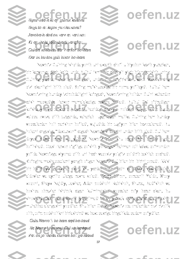   Bipursidash ki ay gulrux kudomi 
  Begu to az kujoe-yu chu nomi?
  Javobash dod on sarv az sari noz 
  Ki ay shohi javonbaxti sarafroz
  Gulam xonandu dar Farxor bosham
  Dar in buston guli bixor bosham. 
Navro‘z Gulning ishqida yonib uni axtarib cho‘l-u biyobon kezib yurarkan,
bir   karvonga   duch   kelib   unda   Bulbul   ismli   bir   chiroyli   yigit   bilan   tanishib   uning
Gulning   yurtidan   ekanligini   bilgach,   undan   Gul   to‘g‘risida   u   shoh   Mushkinning
qizi   ekanligini   bilib   oladi.   So‘ng   ma’shuqasiga   bir   noma   yo‘llaydi.   Bulbul   ham
Navro‘zning bunday iztirobdaligini ko‘rgach, Navro‘zning holidan Gulni xabardor
etish   maqsadida   Farxor   mamalakatiga   ravona   bo‘ladi.   Bulbul   Gul   o‘tiradigan
ko‘shk   yoniga   to‘xtalib   Navro‘z   haqidagi   arzi-yu-   nolasini   kuyga   solib   butun
xalqqa   ovoza   qilib   turganda,   saharlab     uyg‘ongan   malika   Gulning   ham   bunday
voqealardan   holi   parishon   bo‘ladi,   vujudida   bir   tug‘yon   bilan   bezotalanadi.   Bu
holatni engasiga “dasturxon” etgach Navro‘z sifatlarini undan bilib oladi. Gul ham
doyasi   Susan   orqali   xat   yuborib   Navro‘z   bilan   shu   orqali   bir-   biridan   ogoh
bo‘lishadi. Otasi Farxor o‘g‘liga qo‘shib yollangan Bahman otli keksa qo‘mondon
yo‘lda Navro‘zga xiyonat qilib uni hech vaqosiz yolg‘iz qoldirib tashlab qochadi.
Ko‘pgina mashaqqatlarni yengib o‘tgan Navro‘z Gul bilan bir- birini topadi. Ikkisi
bir   bo‘lib   yo‘lga   tushar   ekan,   shu   yerdan   birin-   ketin   talofatlar,   mashaqqatlar,
aldovlar   va   ayriliq   ularga   raxna   soladi.   Qattiq   bo‘ron,   qoratanli   Yaldo,   Xitoy
xoqoni,   Shayx   Najdiy,   Javhar,   Adan   podshohi   Rabishoh,   Shurta,   Badi’shoh   va
boshqa   obrazlar   ishtirok   etgan   kulminatsion   voqealar   ro‘y   berar   ekan,   bu
sinovlarda   ikki   oshiq   sevgisi   yengilmadi   balki,   yuksak   cho‘qqilarda   sof,   otashin
muhabbat alangasini yoqdilar. Shu bilan Gul va Navro‘z ota onalaridan rozi rizolik
olib, to‘rt podsholikni birlashtirdi va baxt qasriga birgalikda qadam qo‘ydilar. 
    Gulu Navro‘z bo ham aqd bastand
   Ba Navro‘zi miyoni Gul nishastand
  Vaz on jo shodu xurram boz gashtand
37 