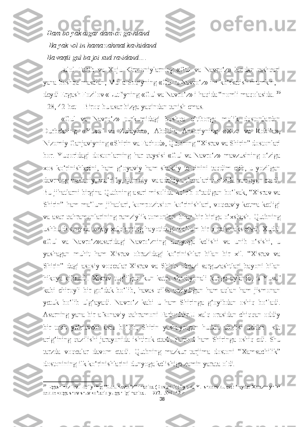   Ham bo yak digar damsoz gashtand
   Ba yak sol in hama zahmat kashidand
  Ba vaqti gul ba joi xud rasidand…. 
Jalol   Tabib   va   Xoju   Kirmoniylarning   «Gul   va   Navro‘z»   laridan   tashqari
yana boshqa masalan, Mulla Soqiyning «Gul-u Navro‘z» ini ko‘rsatish mumkin, -
deydi Ergash Fozilov «Lutfiyning «Gul va Navro‘z» i haqida “nomli maqolasida.  29
[ 28, 42-bet]   Biroq bu asar bizga yaqindan tanish emas. 
«Gul   va   Navro‘z»   turkumidagi   boshqa   e’tiborga   molik   dostonlardan
Durbekning   «Yusuf   va   Zulayho»,   Abdulla   Ansoriyning   «Xizr   va   Robi’a»,
Nizomiy Ganjaviyning «Shirin va Farhod», Qutbning “Xisrav va Shirin” dostonlari
bor.   Yuqoridagi   dostonlarning   har   qaysisi   «Gul   va   Navro‘z»   mavzusining   o‘ziga
xos   ko‘rinishlarini,   ham   g‘oyaviy   ham   shakliy   talqinini   taqdim   etib,   u   yozilgan
davrning madaniy, ma’rifiy, ijtimoiy  va adabiy an’analarini o‘zida namoyon etadi.
Bu jihatlarni birgina Qutbning asari misolida ko‘rib o‘tadigan bo‘lsak, “Xisrav va
Shirin”   ham   ma’lum   jihatlari,   kompozitsion   ko‘rinishlari,   voqeaviy   ketma-ketligi
va asar qahramonlarining ramziylik tomonlari bilan bir-biriga o‘xshash.   Qutbning
ushbu dostonida turkiy xalqlarning hayotidagi ma’lum bir qirralar aks etadi. Xuddi
«Gul   va   Navro‘z»asaridagi   Navro‘zning   dunyoga   kelishi   va   unib   o‘sishi,   u
yashagan   muhit   ham   Xisrav   obrazidagi   ko‘rinishlar   bilan   bir   xil.   “Xisrav   va
Shirin”   dagi   asosiy   voqealar   Xisrav   va   Shirin   obrazi   sarguzashtlari   bayoni   bilan
hikoya   qilinadi.   Xisrav   tug‘ilgan   kun   katta   shodiyonali   kunga   aylanib,   u   Yusuf
kabi   chiroyli   bir   go‘dak   bo‘lib,   havas   qilsa   arziydigan   ham   aqlan   ham   jismonan
yetuk   bo‘lib   ulg‘ayadi.   Navro‘z   kabi   u   ham   Shiringa   g‘oyibdan   oshiq   bo‘ladi.
Asarning yana bir afsonaviy qahramoni Farhoddir.U xalq orasidan chiqqan oddiy
bir   tosh   yo‘nuvchi   usta   bo‘lib,   Shirin   yashayotgan   hudud   aholisi   uchun     sut
arig‘ining qazilishi  jarayonida ishtirok etadi. Farhod ham Shiringa oshiq edi. Shu
tarzda   voqealar   davom   etadi.   Qutbning   mazkur   tarjima   dostoni   “Xamsachilik”
dostonining ilk ko‘rinishlarini dunyoga kelishiga zamin yarata oldi.
29
 Ergash Fozilov. Lutfiyning “Gulu Navro’z” I haqida (Doston Lutfiyniki. Y. Ishoqov bu asar Haydar Xorazmiyniki
deb bekorga shov-shuv ko’tarib yurganligi haqida. - 1972. - № 4. 42-b
38 