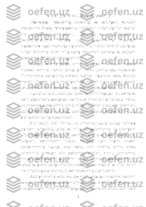 KIRISH (   ISHNING UMUMIY TAVSIFI   )
Dissertatsiya   mavzusining   dolzarbligi   va   zaruriyati.   Muhtaram
prezidentimiz   Shavkat   Mirziyoyevning   O‘zbekiston   ijodkor   ziyolilari   vakillari
bilan   uchrashuvdagi   ma’ruzalarini,   -   «Adabiyot   va   san’at,   madaniyatni
rivojlantirish-xalqimiz   ma’naviy   olamini   yuksaltirishning   mustahkam
poydevoridir»  -degan  mazmunga  boy  so‘zlari  bilan  boshlab   berishlari  adabiyotga
bo‘lgan   e’tiborning   oshishi   milliy   adabiy   merosimizni   qadrlashga   va   kelajagini
yuksaltirishga bo‘lgan ishonchning isbotidir. 
Adabiyot   xalqning   yuragi,   elning   ma’naviyatini   ko‘rsatadi.   Bugungi
murakkab   zamonda   odamlar   qalbiga   yo‘l   topish,   ularning   ezgu   maqsadlarga
ilhomlantirishda   adabiyotning   ta’sirchan   kuchidan   foydalanish   kerak.   Ajdodlar
merosini   o‘rganish   buyuk   madaniyatimizga   munosib   buyuk   adabiyot   yaratish
uchun hamma sharoitni yaratamiz, - deya katta bir motivatsiya berdi.
Bugungi kunda shu qadar jadal tarzda rivojlanib borayotgan fan, texnika va
texnologiyalar asrida yashayotgan ekanmiz, xalqimizning boy intellektual merosi,
umumbashariy qadriyatlarimiz  hamda milliy o‘zligimizni anglatuvchi tariximizni,
adabiyotimizni   chuqur   isloh   qilish,   targ'ib   etish,   yangilash   va   boyitib   borish   biz
yosh kadrlarning oliy maqsadimizdir.
Shuni   eslatib   o‘tish   o‘rinliki,   ona   tilimizning   bugungi   kundagi   ma’naviy
qiyofasini   ko‘rsatishda,   go‘zal   va   milliy   qadriyatlarimizning   o‘z   ahamiyatini
yo‘qotmasdan aksincha, yangilanib davom etib kelishida va insonning ruhiy, ichki
dunyosini,   kechinmalarini   ifodalab,   ma’naviy   ongini   boyitib   turuvchi
adabiyotimizning   bugunga   qadar   ravnaq   topib   borishida   ko‘hna   tarixda
qahramonlik   ko‘rsatgan   so‘z   gavharining   sohiblari,   shoir-u   ulamolarimiz,
bobokalonlarimizning   nihoyatda   o‘rni   beqiyos.   O‘tmishda   yaratilgan   mo‘tabar
og‘zaki   va   yozma   adabiyotimiz   namunalarini   chuqur   o‘rganish   va   bilish   har   bir
insonning shu yurtda istiqomat qiluvchi shaxslarning ulug‘ burchidir.
               Adabiyotimizning asrlar  osha davom  etib kelayotgan  mukammal  asarlarini
keng   xalq   ommasiga   yetkazishda   muhim   yutuqlarga   erishilmoqda.   Shuningdek,
hozirgacha ayrim noma’lum bo‘lib kelayotgan qo‘lyozmalarni aniqlab ularni nashr
3 