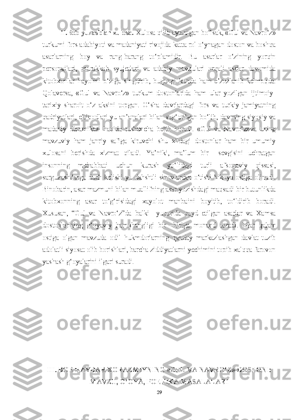 II.Bob yuzasidan xulosa.  Xulosa qilib aytadigan bo‘lsak, «Gul va Navro‘z»
turkumi fors adabiyoti va madaniyati rivojida katta rol o‘ynagan doston va boshqa
asarlarning   boy   va   rang-barang   to‘plamidir.   Bu   asarlar   o‘zining   yorqin
personajlari,   murakkab   syujetlari   va   adabiy   mavzulari   orqali   asrlar   davomida
kitobxonlar   hayolini   o‘ziga   singdirib,   bugungi   kunda   ham   e’zozlanib   kelmoqda.
Qolaversa,   «Gul   va   Navro‘z»   turkum   dostonlarida   ham   ular   yozilgan   ijtimoiy-
tarixiy   sharoit   o‘z   aksini   topgan.   O‘sha   davrlardagi   fors   va   turkiy   jamiyatning
qadriyatlari, e’tiqodlari-yu an’analari bilan sug‘orilgan bo‘lib, davrning siyosiy va
madaniy   dinamikasi   haqida   tushuncha   berib   boradi.   «Gul   va   Navro‘z»va   uning
mavzuviy   ham   janriy   safiga   kiruvchi   shu   xildagi   dostonlar   ham   bir   umumiy
xulosani   berishda   xizmat   qiladi.   Ya’niki,   ma’lum   bir     sevgisini   uchratgan
insonning   muhabbati   uchun   kurash   yo‘lidagi   turli   afsonaviy   qissasi,
sarguzashtlarga duch kelishi-yu dahshtli  sinovlardan o‘tishi  hikoya ostiga olinadi.
Binobarin, asar mazmuni bilan muallifning asar yozishdagi maqsadi bir butunlikda
kitobxonning   asar   to‘g‘risidagi   xayolot   manbaini   boyitib,   to‘ldirib   boradi.
Xususan,   “Gul   va   Navro‘z”da   balki     yuqorida   qayd   etilgan   asarlar   va   Xamsa
dostonlarining   g‘oyaviy   hamohangligi   bir   –biriga   monand   turadi.   Ular   qalam
ostiga   olgan   mavzuda   odil   hukmdorlarning   qanday   markazlashgan   davlat   tuzib
adolatli siyosat olib borishlari, barcha ziddiyatlarni yechimini topib xalqqa farovon
yashash g‘oyalarini ilgari suradi.
III. BOB HAYDAR XORAZMIYNING «GUL VA NAVRO‘Z» DOSTONI:
MAVZU, G‘OYA, POETIKA MASALALARI
39 