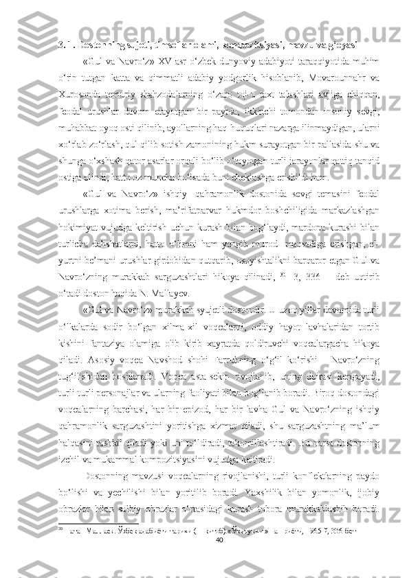 3. 1. Dostonning sujeti, timsollar olami, kompozitsiyasi, mavzu va g‘oyasi
«Gul   va  Navro‘z»   XV  asr   o‘zbek  dunyoviy  adabiyoti   taraqqiyotida   muhim
o‘rin   tutgan   katta   va   qimmatli   adabiy   yodgorlik   hisoblanib,   Movarounnahr   va
Xurosonda   temuriy   shahzodalarning   o‘zaro   toj-u   taxt   talashlari   avjiga   chiqqan,
feodal   urushlar   davom   etayotgan   bir   paytda,   ikkinchi   tomondan   insoniy   sevgi,
muhabbat oyoq osti qilinib, ayollarning haq-huquqlari nazarga ilinmaydigan, ularni
xo‘rlab zo‘rlash, qul qilib sotish zamonining hukm surayotgan bir pallasida shu va
shunga o‘xshash qator asarlar orqali bo‘lib o‘tayotgan turli jarayonlar qattiq tanqid
ostiga olindi, hatto oz muncha bo‘lsada buni cheklashga erishildi ham. 
«Gul   va   Navro‘z»   ishqiy-   qahramonlik   dostonida   sevgi   temasini   feodal
urushlarga   xotima   berish,   ma’rifatparvar   hukmdor   boshchiligida   markazlashgan
hokimiyat   vujudga  keltirish   uchun  kurash  bilan  bog‘laydi,  mardona  kurashi   bilan
turlicha   dahshatlarni,   hatto   o‘limni   ham   yengib   murod   -maqsadiga   erishgan,   el-
yurtni be’mani urushlar girdobidan qutqarib, osoyishtalikni barqaror etgan Gul va
Navro‘zning   murakkab   sarguzashtlari   hikoya   qilinadi,   30
  [3,   336]   -   deb   uqtirib
o‘tadi doston haqida N. Mallayev. 
«Gul va Navro‘z» murakkab syujetli dostondir. U uzoq yillar davomida turli
o‘lkalarda   sodir   bo‘lgan   xilma-xil   voqealarni,   oddiy   hayot   lavhalaridan   tortib
kishini   fantaziya   olamiga   olib   kirib   xayratda   qoldiruvchi   voqealargacha   hikoya
qiladi.   Asosiy   voqea   Navshod   shohi   Farruhning   o‘g‘il   ko‘rishi   -   Navro‘zning
tug‘ilishidan   boshlanadi.   Voqea   asta-sekin   rivojlanib,   uning   doirasi   kengayadi,
turli-turli personajlar va ularning faoliyati bilan bog‘lanib boradi. Biroq dostondagi
voqealarning   barchasi,   har   bir   epizod,   har   bir   lavha   Gul   va   Navro‘zning   ishqiy
qahramonlik   sarguzashtini   yoritishga   xizmat   qiladi,   shu   sarguzashtning   ma’lum
halqasini tashkil qiladi yoki uni to‘ldiradi, takomillashtiradi. Bu narsa dostonning
izchil va mukammal kompozitsiyasini vujudga keltiradi. 
Dostonning   mavzusi   voqealarning   rivojlanishi,   turli   konflektlarning   paydo
bo‘lishi   va   yechilishi   bilan   yoritilib   boradi.   Yaxshilik   bilan   yomonlik,   ijobiy
obrazlar   bilan   salbiy   obrazlar   o‘rtasidagi   kurash   tobora   murakkablashib   boradi.
30
  Натан Маллаев. Ўзбек адабиёти тарихи ( 1-китоб).«Ўқитувчи » нашриёти, 1965-й, 336-бет
40 