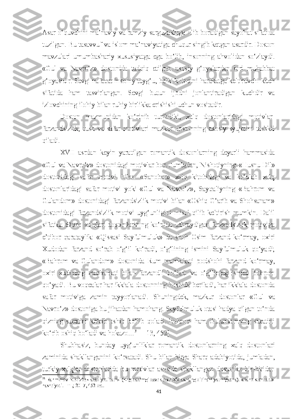 Asar o‘quvchini ma’naviy va ramziy sarguzashtga olib boradigan sayohat sifatida
tuzilgan. Bu tasavvuf va islom ma’naviyatiga chuqur singib ketgan asardir. Doston
mavzulari   umumbashariy   xususiyatga   ega   bo‘lib,   insonning   ahvolidan   so‘zlaydi.
«Gul   va   Navro‘z»   dostonida   tadqiq   etilgan   asosiy   g‘oyalardan   biri   muhabbat
g‘oyasidir. Sevgi nafaqat insoniy tuyg‘u, balki koinotni harakatga keltiruvchi kuch
sifatida   ham   tasvirlangan.   Sevgi   butun   ijodni   jonlantiradigan   kuchdir   va
izlovchining ilohiy bilan ruhiy birlikka erishishi uchun vositadir. 
Doston   mazmunidan   ko‘rinib   turibdiki,   xalq   dostonlaridagi   motivlar-
farzandsizlik,   tush   va   safar   motivlari   mazkur   dostonning   asosiy   syujetini   tashkil
qiladi. 
XVII   asrdan   keyin   yaratilgan   romantik   dostonlarning   deyarli   hammasida
« Gul va Navro‘z» dostonidagi motivlar bor. Jumladan, Nishotiyning «Husnu Dil»
dostonidagi   safar   motivi   bilan   «Sanobar»   xalq   kitobidagi   va   ko‘plab   xalq
dostonlaridagi   safar   motivi   yoki   «Gul   va   Navro‘z»,   Sayqaliyning   «Bahrom   va
Gulandom» dostonidagi farzandsizlik motivi bilan «Oshiq G‘arib va Shohsanam»
dostonidagi   farzandsizlik   motivi   uyg‘unligini   misol   qilib   keltirish   mumkin.   Dalil
sifatida   Sharq   xalqlari   dostonlarining   ko‘pida   uchraydigan   farzandsizlik   motiviga
e’tibor   qarataylik:   «Qissasi   Sayfulmuluk»   da   shoh   Osim   farzand   ko‘rmay,   oxiri
Xudodan   farzand   so‘rab   o‘g‘il   ko‘radi,   o‘g‘lining   ismini   Sayfulmuluk   qo‘yadi;
«Bahrom   va   Gulandom»   dostonida   Rum   mamlakati   podshohi   farzand   ko‘rmay,
oxiri   xudoning   marhamati   bilan   farzandli   bo‘ladi   va   o‘g‘lining   ismini   Bahrom
qo‘yadi. Bu voqealar har ikkiala dostonning boshida beriladi, har ikkiala dostonda
safar   motiviga   zamin   tayyorlanadi.   Shuningdek,   mazkur   dostonlar   « Gul   va
Navro‘z» dostoniga bu jihatdan hamohang. Sayfulmuluk otasi hadya qilgan to‘nda
qizning   suratini   ko‘rib   oshiq   bo‘lib   qoladi.   Bahrom   ham   Gulandomning   suratini
ko‘rib oshiq bo‘ladi va hokazo… 31
  [ 13, 452]
Shubhasiz,   bunday   uyg‘unliklar   romantik   dostonlarning   xalq   dostonlari
zaminida  shakllanganini   ko‘rsatadi.  Shu bilan  birga  Sharq adabiyotida,  jumladan,
turkiy   xalqlar   dostonlarida   bu   motivlar   asosida   shakllangan   dostonlar   bir-biridan
31
 Rahmonov N.O’zbek adabiyoti tarixi (Eng qadimgi davrlardan XV asrning birinchi yarmigacha).  «Sano-standart» 
nashriyoti .  – T   .;  2017, 452 -bet.
41 