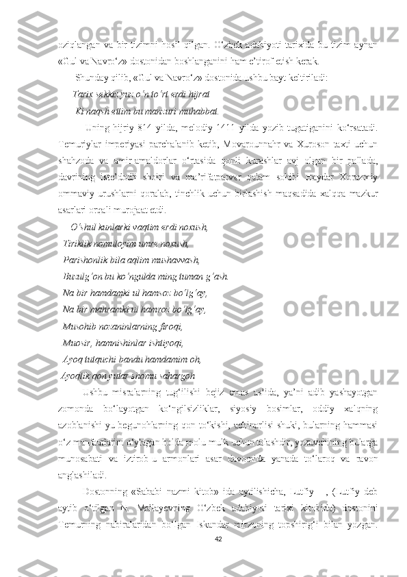 oziqlangan   va   bir   tizimni   hosil   qilgan.   O‘zbek   adabiyoti   tarixida   bu   tizim   aynan
«Gul va Navro‘z» dostonidan boshlanganini ham e’tirof etish kerak. 
        Shunday qilib, «Gul va Navro‘z» dostonida ushbu bayt keltiriladi:
       Tarix sekkiz yuz o‘n to‘rt erdi hijrat
       Ki naqsh ettim bu manzuri muhabbat. 
              Uning   hijriy   814   yilda,   melodiy   1411   yilda   yozib   tugatiganini   ko‘rsatadi.
Temuriylar   imperiyasi   parchalanib   ketib,   Movarounnahr   va   Xuroson   taxti   uchun
shahzoda   va   amir-amaldorlar   o‘rtasida   qonli   kurashlar   avj   olgan   bir   pallada,
davrining   iste’dodli   shoiri   va   ma’rifatparvar   qalam   sohibi   Haydar   Xorazmiy
ommaviy   urushlarni   qoralab,   tinchlik   uchun   birlashish   maqsadida   xalqqa   mazkur
asarlari orqali murojaat etdi. 
     O‘shul kunlarki vaqtim erdi noxush, 
  Tiriklik nomuloyim umre noxush, 
  Parishonlik bila aqlim mushavvash, 
  Buzulg‘on bu ko‘ngulda ming tuman g‘ash. 
  Na bir hamdamki ul hamsoz bo‘lg‘ay, 
  Na bir mahramki ul hamroz bo‘lg‘ay, 
  Musohib nozaninlarning firoqi, 
  Muosir, hamnishinlar ishtiyoqi, 
  Ayoq tutquchi bandu hamdamim oh, 
 Ayoqlik qon yutar shomu sahargoh 
Ushbu   misralarning   tug‘ilishi   bejiz   emas   aslida,   ya’ni   adib   yashayotgan
zomonda   bo‘layotgan   ko‘ngilsizliklar,   siyosiy   bosimlar,   oddiy   xalqning
azoblanishi-yu begunohlarning qon to‘kishi, achinarlisi shuki, bularning hammasi
o‘z manfaatlarini o‘ylagan holda molu-mulk uchun talashdir, yozuvchining bularga
munosabati   va   iztirob-u   armonlari   asar   davomida   yanada   to‘laroq   va   ravon
anglashiladi. 
Dostonning   «Sababi   nazmi   kitob»   ida   aytilishicha,   Lutfiy   -   ,   (Lutfiy   deb
aytib   o‘tilgan   N.   Mallayevning   O‘zbek   adabiyoti   tarixi   kitobida)   dostonini
Temurning   nabiralaridan   bo‘lgan   Iskandar   mirzoning   topshirig‘i   bilan   yozgan.
42 