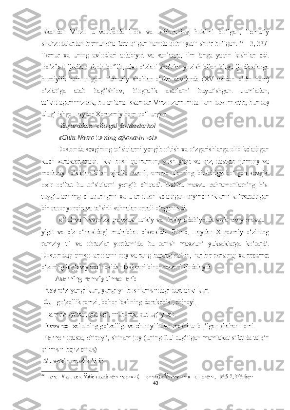 Iskandar   Mirzo   u   vaqtlarda   Fors   va   Isfahonning   hokimi   bo‘lgan,   Temuriy
shahzodalardan birmuncha farq qilgan hamda qobiliyatli shoir bo‘lgan.  32
 [ 3, 337]
Temur   va   uning   avlodlari   adabiyot   va   san’atga,   ilm-fanga   yaqin   kishilar   edi.
Ba’zilari   ijodkor   shoir   bo‘lib,  ular   o‘zlari   she’rlar   yozish   bilan   birga  ijodkorlarga
homiylik   ham   qilgan.   Temuriy   shohlar   o‘sha   davrlarda   (XV   asrdan   oldin   ham)
o‘zlariga   atab   bag‘ishlov,   biografik   asarlarni   buyurishgan.   Jumladan,
ta’kidlaganimizdek, bu an’ana Iskandar Mirzo zamonida ham davom etib, bunday
ulug‘ ishga Haydar Xorazmiy ham qo‘l urgan. 
            Buyurdikim: «Bu gul faslda darhol
          «Gulu Navro‘z» ning afsonasin sol» 
           Dostonda sevgining to‘siqlarni yengib o‘tish va o‘zgarishlarga olib keladigan
kuch   xarakterlanadi.   Ikki   bosh   qahramon,   yosh   yigit   va   qiz,   dastlab   ijtimoiy   va
madaniy   to‘siqlar   bilan   ajralib   turadi,   ammo   ularning   bir-biriga   bo‘lgan   sevgisi
oxir   oqibat   bu   to‘siqlarni   yengib   chiqadi.   Ushbu   mavzu   qahramonlarning   his-
tuyg‘ularining   chuqurligini   va   ular   duch   keladigan   qiyinchiliklarni   ko‘rsatadigan
bir qator yorqin va ta’sirli sahnalar orqali o‘rganiladi. 
«Gul   va   Navro‘z»   mavzusi   turkiy   va   forsiy   adabiyotda   an’anaviy   mavzu   -
yigit   va   qiz   o‘rtasidagi   muhabbat   qissasidir.   Biroq,   Haydar   Xorazmiy   o‘zining
ramziy   til   va   obrazlar   yordamida   bu   tanish   mavzuni   yuksaklarga   ko‘tardi.
Dostondagi timsollar olami boy va rang-barang bo‘lib, har bir personaj va predmet
o‘zining lug‘aviy ma’nosidan tashqari biror narsani ifodalaydi. 
         Asarning ramziy timsollari:
  Navro‘z -yangi kun, yangi yil boshlanishidagi dastlabki kun. 
  Gul- go‘zallik ramzi, bahor faslining darakchisi, chiroyi.
   Farruh -go‘zal, qutlug‘, muborak, qutlug‘ yuzli. 
   Navshod -xalqining go‘zalligi va chiroyi bilan mashhur bo‘lgan shahar nomi. 
  Farhor -orasta, chiroyli, shinam joy (uning Gul tug‘ilgan mamlakat sifatida talqin
qilinishi bejiz emas) 
  Mushkin -mushk hidli. 
32
  Натан Маллаев. Ўзбек адабиёти тарихи ( 1-китоб).«Ўқитувчи » нашриёти, 1965-й, 346-бет
43 