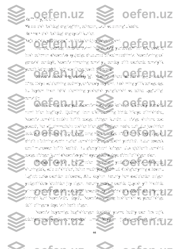 Rafi’- oliy, baland.
Yaldo- qish faslidagi eng izg‘irin, qahraton, uzun va qorong‘u kecha.
Bahman- qish faslidagi eng ayozli kunlar.
Najd- to‘siq, yerning ma’lum bir baland joylashgan qismi.
Demak,   asardagi   obrazlar   tizimi   haqida   so‘z   yuritadigan   bo‘lsak,   avvalo,
bosh qahrmon   « Navro‘z» syujetiga  chuqurroq to‘xtalmoqchimiz. Navro‘zning asl
genezisi   qanday?,   Navro‘z   nimaning   ramzi-yu   qanday   qilib   asarlarda   ramziylik
yaratib kelmoqda? - kabi savollarga javob qidiramiz. 
Navro‘z   obrazining   ramziyligi .   Navro‘z-   Sharq   xalqlarining   jumladan,
O‘rta Osiyo xalqlarining qadimiy, an’anaviy bayrami. Besh ming yillik tarixga ega
bu   bayram   inson   ichki   olamining   yosharish   yangilanishi   va   tabiat   uyg‘unligi
ramzidir. 
Afsonalarning   aksariyati   Navro‘zni   vujudga   kelishini   afsonaviy   Jamshid
nomi   bilan   bog‘laydi.   Qadimgi   Eron   afsonalarining   birida   hikoya   qilinishicha,
Navro‘z   Jamshid   podsho   bo‘lib   taxtga   o‘tirgan   kundir.   U   o‘ziga   shohona   taxt
yasatdi,   har   xil   qimmatbaho   toshlar   bilan   jilo   berilgan   necha   turli   dur   javohirlar
qadalgan   qimmatbaho   tojini   kiyib,   tong   mahali   taxtga   o‘tiribdi.   Shu   payt   quyosh
chiqib   oftobning   zarrin   nurlari   Jamshidning   toj-u   taxtini   yoritibdi.   Butun   tevarak
atrof   munavvar   bo‘lib   ketibdi.   Bu   g‘aroyibotni   ko‘rgan   ulus   ajablanib   Jamshid
taxtga o‘tirgan kunni «Navro‘z» ya’ni «yangi kun» deya e’tirof qilishgan ekan. 
Shunga   o‘xshash   ma’lumotlar   qadimgi   yodgorliklarimiz   Avestoda
shuningdek, xalq qo‘shiqlari, bahor madhiyasi Mahmud Koshg‘ariyning «Devonu
lug‘otit   turk»   asaridan   qolaversa,   Abu   Rayhon   Beruniy   ham   «xalqlardan   qolgan
yodgorliklar»   kitobidan   joy   olgan.   Beruniy   mazkur   asarida   Quyosh   yili   hisobida
yilning   birinchi   oyi   deb   sanalgan   Farvardin   oyi   to‘g‘risida   so‘zlab   :   «Bu   oyning
birinchi   kuni   Navro‘zdir,   -deydi,   -Navro‘z   olamning   boshlanishi   va   yaratilishiga
dalil qilingan» deya izoh berib o‘tgan. 
Navro‘z   bayramiga   bag‘ishlangan   dastlabki   yozma   badiiy   asar   fors   tojik
adabiyotining   yetuk   namoyondasi   Umar   Xayyom   ijodiga   mansub   bo‘lgan
44 