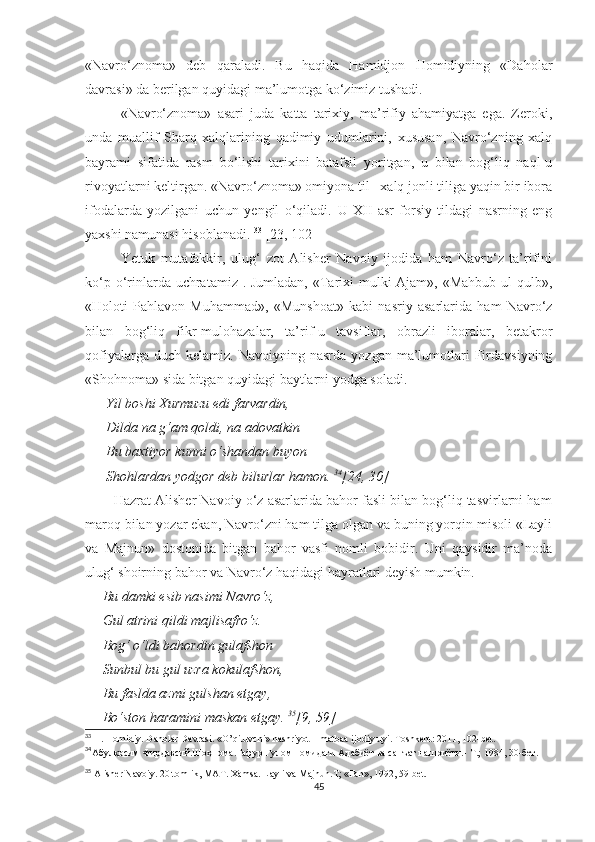 «Navro‘znoma»   deb   qaraladi.   Bu   haqida   Hamidjon   Homidiyning   «Daholar
davrasi» da berilgan quyidagi ma’lumotga ko‘zimiz tushadi. 
«Navro‘znoma»   asari   juda   katta   tarixiy,   ma’rifiy   ahamiyatga   ega.   Zeroki,
unda   muallif   Sharq   xalqlarining   qadimiy   udumlarini,   xususan,   Navro‘zning   xalq
bayrami   sifatida   rasm   bo‘lishi   tarixini   batafsil   yoritgan,   u   bilan   bog‘liq   naql-u
rivoyatlarni keltirgan. «Navro‘znoma» omiyona til –xalq jonli tiliga yaqin bir ibora
ifodalarda   yozilgani   uchun   yengil   o‘qiladi.   U   XII   asr   forsiy   tildagi   nasrning   eng
yaxshi namunasi hisoblanadi.  33
 [23, 102]
Yetuk   mutafakkir,   ulug‘   zot   Alisher   Navoiy   ijodida   ham   Navro‘z   ta’rifini
ko‘p o‘rinlarda uchratamiz . Jumladan, «Tarixi mulki Ajam», «Mahbub ul qulb»,
«Holoti   Pahlavon   Muhammad»,   «Munshoat»   kabi   nasriy   asarlarida   ham   Navro‘z
bilan   bog‘liq   fikr-mulohazalar,   ta’rif-u   tavsiflar,   obrazli   iboralar,   betakror
qofiyalarga  duch  kelamiz.   Navoiyning  nasrda  yozgan   ma’lumotlari   Firdavsiyning
«Shohnoma» sida bitgan quyidagi baytlarni yodga soladi. 
      Yil boshi Xurmuzu edi farvardin, 
      Dilda na g‘am qoldi, na adovatkin
      Bu baxtiyor kunni o‘shandan buyon
      Shohlardan yodgor deb bilurlar hamon.  34
[24, 30]
        Hazrat Alisher Navoiy o‘z asarlarida bahor fasli bilan bog‘liq tasvirlarni ham
maroq bilan yozar ekan, Navro‘zni ham tilga olgan va buning yorqin misoli «Layli
va   Majnun»   dostonida   bitgan   bahor   vasfi   nomli   bobidir.   Uni   qaysidir   ma’noda
ulug‘ shoirning bahor va Navro‘z haqidagi hayratlari deyish mumkin. 
      Bu damki esib nasimi Navro‘z, 
     Gul atrini qildi majlisafro‘z. 
     Bog‘ o‘ldi bahordin gulafshon
     Sunbul bu gul uzra kokulafshon, 
     Bu faslda azmi gulshan etgay, 
     Bo‘ston haramini maskan etgay.  35
[9, 59]
33
 H. Homidiy.   Daholar Davrasi. «O’qituvchi» nashriyot – matbaa ijodiy uyi. Toshkent: 2011, 102-bet.
34
Абулқосим Фирдавсий.Шоҳнома.Ғафур Ғулом номидаги Адабиёт ва санъат нашриёти.-  Т.; 1984, 30-бет.
35
 Alisher Navoiy. 20 tomlik, MAT. Xamsa. Layli va Majnun.T; «Fan», 1992, 59-bet. 
45 