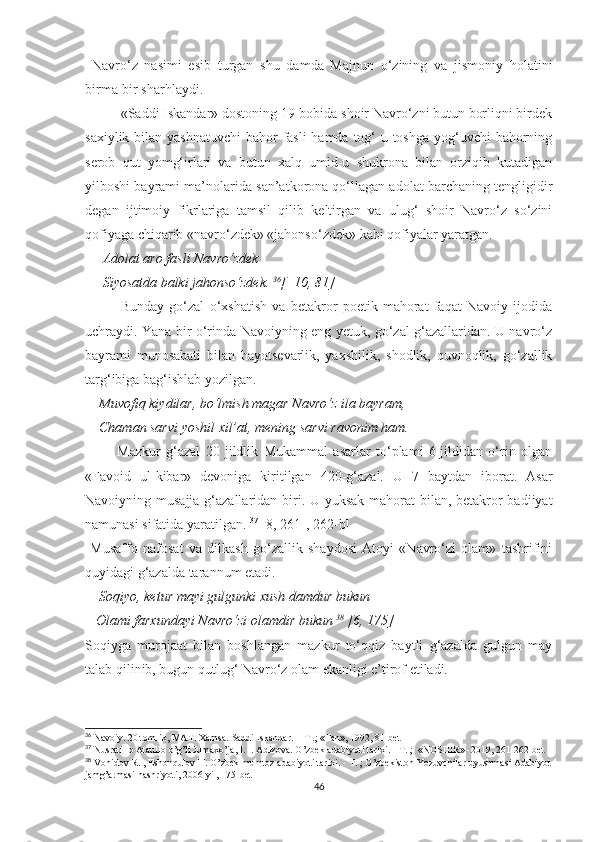   Navro‘z   nasimi   esib   turgan   shu   damda   Majnun   o‘zining   va   jismoniy   holatini
birma-bir sharhlaydi. 
«Saddi Iskandar» dostoning 19-bobida shoir Navro‘zni butun borliqni birdek
saxiylik bilan yashnatuvchi  bahor  fasli hamda tog‘-u toshga yog‘uvchi  bahorning
serob   qut   yomg‘irlari   va   butun   xalq   umid-u   shukrona   bilan   orziqib   kutadigan
yilboshi bayrami ma’nolarida san’atkorona qo‘llagan adolat barchaning tengligidir
degan   ijtimoiy   fikrlariga   tamsil   qilib   keltirgan   va   ulug‘   shoir   Navro‘z   so‘zini
qofiyaga chiqarib «navro‘zdek» «jahonso‘zdek» kabi qofiyalar yaratgan. 
     Adolat aro fasli Navro‘zdek
     Siyosatda balki jahonso‘zdek.  36
[  10, 81]
Bunday   go‘zal   o‘xshatish   va   betakror   poetik   mahorat   faqat   Navoiy   ijodida
uchraydi. Yana bir o‘rinda Navoiyning eng yetuk, go‘zal g‘azallaridan. U navro‘z
bayrami   munosabati   bilan   hayotsevarlik,   yaxshilik,   shodlik,   quvnoqlik,   go‘zallik
targ‘ibiga bag‘ishlab yozilgan. 
    Muvofiq kiydilar, bo‘lmish magar Navro‘z ila bayram, 
    Chaman sarvi yoshil xil’at, mening sarvi ravonim ham. 
            Mazkur   g‘azal   20   jildlik   Mukammal   asarlar   to‘plami   6-jildidan   o‘rin   olgan
«Favoid   ul-kibar»   devoniga   kiritilgan   420-g‘azal.   U   7   baytdan   iborat.   Asar
Navoiyning musajja g‘azallaridan biri. U yuksak mahorat  bilan, betakror badiiyat
namunasi sifatida yaratilgan.  37
 [8, 261-, 262-b]
  Musaffo   nafosat   va   dilkash   go‘zallik   shaydosi   Atoyi   «Navro‘zi   olam»   tashrifini
quyidagi g‘azalda tarannum etadi. 
    Soqiyo, ketur mayi gulgunki xush damdur bukun
   Olami farxundayi Navro‘zi olamdir bukun  38
 [6, 175]
Soqiyga   murojaat   bilan   boshlangan   mazkur   to‘qqiz   baytli   g‘azalda   gulgun   may
talab qilinib, bugun qutlug‘ Navro‘z olam ekanligi e’tirof etiladi. 
36
 Navoiy. 20 tomlik, MAT. Xamsa. Saddi Iskandar. – T .; «Fan», 1992, 81-bet
37
 Nusratillo Ataullo o’g’li Jumaxo’ja, I. I. Adizova. O’zbek adabiyoti tarixi. - T. ;  «NOSHIR» -2019, 261-262-bet
38
 Vohidov R. , Eshonqulov H. O’zbek mumtoz adabiyoti tarixi. - T. ; O’zbekiston Yozuvchilar uyushmasi Adabiyot
jamg’armasi nashriyoti, 2006-yil, 175-bet
46 