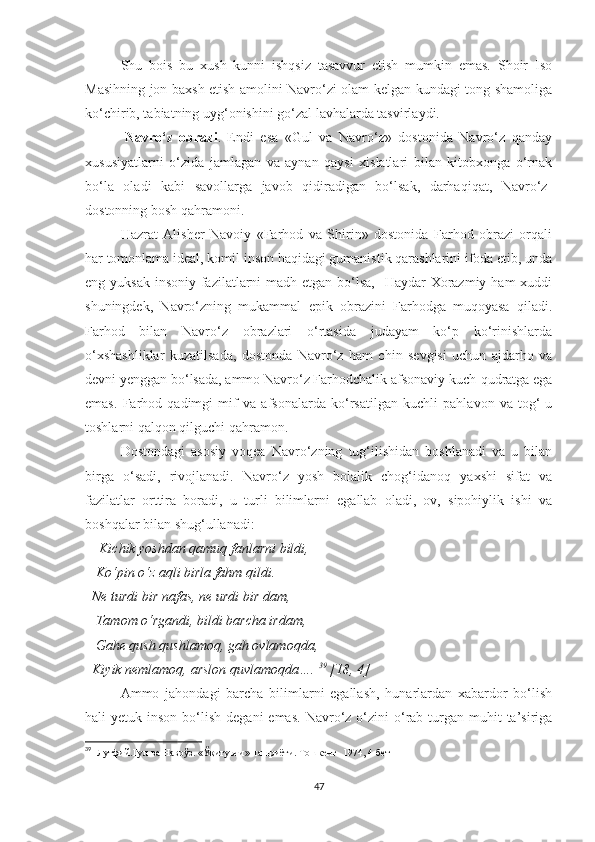 Shu   bois   bu   xush   kunni   ishqsiz   tasavvur   etish   mumkin   emas.   Shoir   Iso
Masihning jon baxsh etish amolini Navro‘zi olam kelgan kundagi tong shamoliga
ko‘chirib, tabiatning uyg‘onishini go‘zal lavhalarda tasvirlaydi. 
            Navro‘z   obrazi .   Endi   esa   «Gul   va   Navro‘z»   dostonida   Navro‘z   qanday
xususiyatlarni   o‘zida   jamlagan   va   aynan   qaysi   xislatlari   bilan   kitobxonga   o‘rnak
bo‘la   oladi   kabi   savollarga   javob   qidiradigan   bo‘lsak,   darhaqiqat,   Navro‘z-
dostonning bosh qahramoni. 
Hazrat   Alisher   Navoiy   «Farhod   va   Shirin»   dostonida   Farhod   obrazi   orqali
har tomonlama ideal, komil inson haqidagi gumanistik qarashlarini ifoda etib, unda
eng yuksak  insoniy fazilatlarni madh etgan bo‘lsa,   Haydar Xorazmiy ham xuddi
shuningdek,   Navro‘zning   mukammal   epik   obrazini   Farhodga   muqoyasa   qiladi.
Farhod   bilan   Navro‘z   obrazlari   o‘rtasida   judayam   ko‘p   ko‘rinishlarda
o‘xshashliklar   kuzatilsada,   dostonda   Navro‘z   ham   chin   sevgisi   uchun   ajdarho   va
devni yenggan bo‘lsada, ammo Navro‘z Farhodchalik afsonaviy kuch-qudratga ega
emas.   Farhod   qadimgi   mif   va   afsonalarda   ko‘rsatilgan   kuchli   pahlavon   va   tog‘-u
toshlarni qalqon qilguchi qahramon. 
Dostondagi   asosiy   voqea   Navro‘zning   tug‘ilishidan   boshlanadi   va   u   bilan
birga   o‘sadi,   rivojlanadi.   Navro‘z   yosh   bolalik   chog‘idanoq   yaxshi   sifat   va
fazilatlar   orttira   boradi,   u   turli   bilimlarni   egallab   oladi,   ov,   sipohiylik   ishi   va
boshqalar bilan shug‘ullanadi:
     Kichik yoshdan qamuq fanlarni bildi, 
   Ko‘pin o‘z aqli birla fahm qildi. 
  Ne turdi bir nafas, ne urdi bir dam, 
   Tamom o‘rgandi, bildi barcha irdam, 
   Gahe qush qushlamoq, gah ovlamoqda, 
  Kiyik nemlamoq, arslon quvlamoqda….  39
 [18, 4] 
Ammo   jahondagi   barcha   bilimlarni   egallash,   hunarlardan   xabardor   bo‘lish
hali  yetuk  inson  bo‘lish  degani   emas.  Navro‘z o‘zini  o‘rab turgan muhit   ta’siriga
39
    Лутфий.Гул ва Наврўз. «Ўқитувчи» нашриёти. Тошкент- 1974, 4-бет
47 