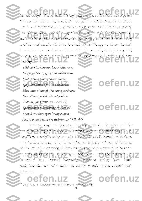 beriladi va aysh-ishratga, xudbinlik kayfiyatlariga o‘ralashib qoladi. Bu o‘ziga xos
“o‘tish»   davri   edi.   U   may   kosada   o‘z   husn-jamolini   ko‘rib   o‘ziga   oshiq   bo‘ladi.
Uni bu xoldan chiqarish va ulug‘ maqsadlar sari yo‘naltirish lozim edi. Xorazmiy
shu   o‘rinda   sevgi   qudratidan   foydalanadi.   Otashin   muhabbatgina   Navro‘zni
xudbinlik botqog‘idan qutqarishi mumkin edi, shunday bo‘ldi ham. Shundan so‘ng
u ko‘plab mashaqqatlarni boshidan kechiradi, qiyinchiliklarga mardonavor bardosh
beradi. Bora-bora u shoh saltanatidan muhabbatni ustun qo‘yish darajasiga yetadi,
sevgi va sadoqat uning e’tiqodiga aylanadi. Navro‘zning o‘zi bu holni quyidagicha
sharhlaydi:
   «Sabotek bu chaman farroshidurmen, 
    Ne yerga borsa, gul yo‘ldoshidurmen. 
   Qilib yakruya dunyodin ishimni, 
   Qo‘yubdurmen oyog‘ina boshimni. 
   Meni man etmangiz, kirmang qonimga, 
   Gar o‘lsam yo‘lidaminnat jonima. 
   Tilosun, gar tilomosun meni Gul, 
   Qulidurmen bulincha tuprog‘im kul. 
   Men ul menkim, ayog‘ining izimen, 
  Agar o‘lsam, busog‘osi tuzimen…»  40
[18, 44]
Samimiy   sevgi   uni   jasoratga,   kurashga   undaydi,   kurashlar   uni   har
tomonlama chiniqtiradi, nihoyat u adolatparvar, xalqparvar inson bo‘lib yetishadi.
Ezgulik   va   odamiylik   uning   eng   a’lo   sifati   bo‘lib   qoladi.   Navro‘z   miskinlarga
mushfiq, dardmanlarga malham bo‘ladi. Asar so‘ngida g‘amxo‘r va ma’rifatparvar
shoh sifatida saltanat tepasiga ko‘tariladi va el-yurtni shod-xurram qiladi.  Navro‘z-
muborak   « yangi   kun » ,     bahorning   ko‘rkiga   ko‘rk   qo‘shuvchi   fusunkor   kun
bo‘lganligi   bois,   Navshod   hukmdoriga   baxtli   va   qutlug‘   kunni   baxsh
etadi.Dostonda   ham   kulminatsion   va   tadrijiy   voqealar   ortida   turuvchi   bosh
qahramon.
40
    Лутфий.Гул ва Наврўз. «Ўқитувчи» нашриёти.  Тошкент- 1974, 44-бет
48 