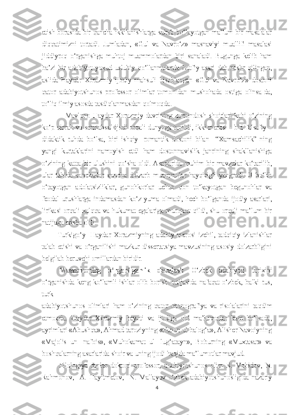 etish borasida  bir  qancha ikkilanishlarga sabab  bo‘layotgan ma’lum  bir  masalalar
diqqatimizni   tortadi.   Jumladan,   «Gul   va   Navro‘z»   masnaviyi   muallifi   masalasi
jiddiyroq   o‘rganishga   muhtoj   muammolardan   biri   sanaladi.   Bugunga   kelib   ham
ba’zi   bir   adabiyot   yoxud   uslubiy   qo‘llanmalarda   Lutfiy   asari   deb   nashr   qilingan,
aslida   Haydar   Xorazmiy   ijodiy   mahsuli   hisoblangan   «Gul   va   Navro‘z»   dostoni
qator   adabiyotshunos   professor   olimlar   tomonidan   mushohada   ostiga   olinsa-da,
to‘liq ilmiy asosda tasdiqlanmasdan qolmoqda. 
                  Mavlono   Haydar   Xorazmiy   davrining   zamondosh   shoirlari   kabi   o‘zining
ko‘p qirrali va sermahsul ijodi orqali dunyoga tanildi, ikki merosi - biri falsafiy –
didaktik   ruhda   bo‘lsa,   biri   ishqiy-   romantik   dostoni   bilan     “Xamsachilik”   ning
yangi   kurtaklarini   namoyish   etdi   ham   dostonnavislik   janrining   shakllanishiga
o‘zining katta  bir  ulushini  qo‘sha  oldi. Asarlarida muhim  bir  mavzular  ko‘tarilib,
ular   tubida   qanchadan-qancha   dolzarb   muammolar   hayqirig‘i   yangradi.   U   bo‘lib
o‘tayotgan   adolatsizliklar,   gunohkorlar   uchun   qon   to‘kayotgan   begunohlar   va
feodal   urushlarga   indamasdan   ko‘z   yuma   olmadi,   hech   bo‘lganda   ijodiy   asarlari,
lirikasi   orqali  xalqqa   va  hukumat   egalariga  murojaat  qildi,  shu   orqali  ma’lum   bir
natijaga erisha oldi.
            Turkigo‘y     Haydar   Xorazmiyning   adabiy   merosi   izchil,   tadqiqiy   izlanishlar
talab   etishi   va   o‘rganilishi   mazkur   dissertatsiya   mavzusining   asosiy   dolzarbligini
belgilab beruvchi omillardan biridir.
Muammoning   o‘rganilganlik   darajasi:   O‘zbek   adabiyoti   tarixini
o‘rganishda   keng   ko‘lamli   ishlar   olib   borish   natijasida   nafaqat   o‘zbek,   balki   rus,
turk 
adabiyotshunos   olimlari   ham   o‘zining   qator   monografiya   va   risolalarini   taqdim
etmoqda.   Haydar   Xorazmiy   hayoti   va   ijodiga   oid   ma’lumotlar   kam   bo‘lsada,
ayrimlari «Abushqa», Ahmad taroziyning «Funun ul balog‘a», Alisher Navoiyning
«Majolis   un-   nafois»,   «Muhokamat   ul-   lug‘atayn»,   Boburning   «Muxtasar»   va
boshqalarning asarlarida shoir va uning ijodi haqida ma’lumotlar mavjud. 
Filologiya   fanlar   doktori   professor,   adabiyotshunos   olim   R.   Vohidov,   N.
Rahmonov,     A.   Hayitmetov,     N.   Mallayev   o‘zbek   adabiyotshunosligida   nazariy
4 