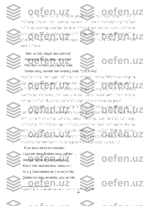 Gul   obrazi.   Gul   aql-farosatda   yetuk,   husnu   malohatda   barkamol   qiz.   U
ma’naviy   jihatdan   ham   taxsinga   sazovor.   U   Farxor   mamlakatining   malikasi
bo‘lishiga   qaramay,   aksariyat   saroy   xonimlari   singari   axloqan   tuban,   oqbilak   va
tantiq emas. Gul o‘z oldiga maqsad qilib qo‘ya oladigan va unga erishish yo‘lida
g‘ovlardan   hayiqmaydigan   jasorat   egasi.   Gul   obrazi   nozik   did   va   go‘zal   hilqat
egasi bo‘lsada:
     Bute, ne but, magar huri parizod, 
    Tani nozik, bo‘yi, chun sarvi ozod
    Parishon sochlari gul yaprog‘inda, 
    Tuman ming shivalar har boqmog‘inda,  41
[18,6-bet]
mardlik bobida hech qaysi o‘g‘londan qolishmasdi. Demak, “Mehrobdan chayon»
dagi   Ra’no   jasorati   yangilik   emas   ekan-da.   Gul   ham   o‘z   maqsadlariga   erishish
yo‘lida Navro‘zdan kam  azob-uqubat  chekmaydi. U janglarda mardlik ko‘rsatadi,
dushmanga   shafqatsiz,   o‘z   baxt-u   saodati   uchun   kurashuvchi   inson   sifatida
namoyon bo‘ladi. Xuddi shu fazilatlari tufayli u murod-maqsadiga yetadi. 
Navro‘z   va   Gul   shunday   ilohiy   ishqning   asiri   ediki,   unga   erishish   yo‘lida
hech qanday to‘siqlarga qaramay o‘z maqsadi sari kurashishdan to‘xtamadi. Yaldo
ismli   qonxo‘r   zindoniga   tushdilar,   devlar   manziliga   duch   keldilar,   turli   daryo
to‘fonlarida   bir   birlaridan   ayro   bo‘ldilar,   ammo   har   ikkisi   ham   segilisi   visoliga
yetmoqlik   uchun   jonini   fido   qilgudek   tavakkal   ish   tutdilar.   Vafo   va   sadoqat,
mardlik va jasorat, elparvar va oliyjanoblik kabi  xislatlarni o‘zida ja’m  qilgan bu
muhabbat ikki sevishganni har qanday dahshatli kuchlardan qutqara oldi. 
    Kishi kim ishq birla oshnodur, 
  Anga har dam falakdin ming jafodur…, 
  Balodur sarbasar ishqi jahonso‘z, 
  Kim o‘rtar mubtalolarni shabu ro‘z. 
  Er o‘g‘likim qadam qo‘ysa bu yo‘lda, 
  Qadam boshdin kerakdur, joni qo‘lda. 
41
  Лутфий.Гул ва Наврўз. «Ўқитувчи» нашриёти. Тошкент- 1974, 6-бет
49 