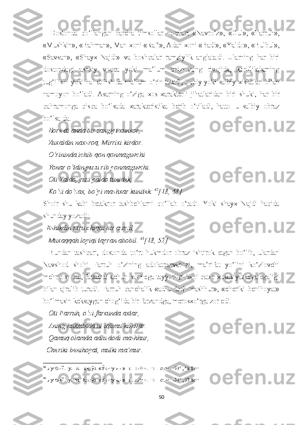     Dostonda   qo‘llangan   barcha   timsollar   nomlari   «Navro‘z»,   «Gul»,   «Farruh»,
«Mushkin», «Bahman», Man xoni «Rafi», Adan xoni «Badi», «Yaldo», «Bulbul»,
«Savsan»,   «Shayx   Najdi»   va   boshqalar   ramziylik   anglatadi.   Ularning   har   biri
dostondagi   asosiy   voqea   yoki   ma’lum   epizodning   rivojida,   konfliktlarning
tug‘ilishi yoki hal etilishida ma’lum o‘rin tutadi, ijobiy yoki salbiy xislatlari bilan
namoyon   bo‘ladi.   Asarning   o‘ziga   xos   xarakterli   jihatlaridan   biri   shuki,   har   bir
qahramonga   qisqa   bo‘lsada   xarakteristika   berib   o‘tiladi,   hatto   u   salbiy   obraz
bo‘lsa-da. 
    Bore di anda bir zangiyi xunxor, 
   Zuxaldin naxsroq, Mirrixi kirdor. 
   O‘rininda ichib qon qonmaguvchi
   Yonar o‘tdin yuzu rib yonmaguvchi. 
   Oti Yaldo, yuzi yaldo tunidek, 
   Ko‘zi do‘zax, bo‘yi mashxar kunitek.  42
[18, 48]
Shoir   shu   kabi   betakror   tashbehlarni   qo‘llab   o‘tadi.   Yoki   shayx   Najdi   haqida
shunday yozadi:
   Eshikdin utru chiqdi bir azozil, 
   Muxaqqah loyiqi tayran abobil.  43
[18, 52]
    Bundan   tashqari,   dostonda   to‘rt   hukmdor   obraz   ishtirok   etgan   bo‘lib,   ulardan
Navshod   shohi   Farruh   o‘zining   adolatparvarligi,   ma’rifat   yo‘lini   ko‘zlovchi
mehribon ota, farzandi uchun har nega tayyorligi kabi qator xususiyatlarga egaligi
bilan   ajralib   turadi.   Farruh   qanchalik   «adlu   dodi   mashhur»,   «cheriki   benihoyat»
bo‘lmasin keksaygan chog‘ida bir farzandga, merosxo‘rga zor edi. 
    Oti Farruh, o‘zi farxunda axtar, 
   Aning hukminda ul iqlimu kishvar. 
   Qamuq olamda adlu dodi mashhur, 
  Cheriki benihoyat, mulki ma’mur. 
42
  Лутфий.Гул ва Наврўз. «Ўқитувчи» нашриёти. Тошкент- 1974, 48-бет
43
  Лутфий.Гул ва Наврўз. «Ўқитувчи» нашриёти. Тошкент- 1974, 52-бет
50 