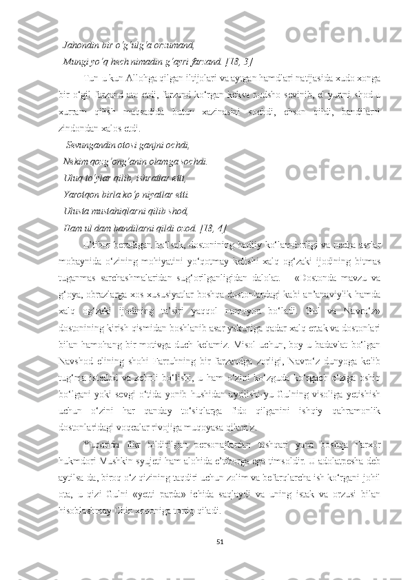   Jahondin bir o‘g‘ulg‘a orzumand, 
  Mungi yo‘q hech nimadin g‘ayri farzand. [18, 3]
Tun-u kun Allohga qilgan iltijolari va aytgan hamdlari natijasida xudo xonga
bir  o‘gil  farzand ato etdi, farzand ko‘rgan keksa  podsho  sevinib, el-yurtni  shod-u
xurram   qilish   maqsadida   butun   xazinasini   sochdi,   ehson   qildi,   bandilarni
zindondan xalos etdi. 
    Sevungandin otosi ganjni ochdi, 
  Nekim qozg‘ong‘anin olamga sochdi. 
  Uluq to‘ylar qilib, ishratlar etti, 
  Yarotqon birla ko‘p niyatlar etti. 
  Ulusta mustahiqlarni qilib shod, 
  Ham ul dam bandilarni qildi ozod. [18, 4]
E’tibor beradigan bo‘lsak, dostonining badiiy ko‘lamdorligi va necha asrlar
mobaynida   o‘zining   mohiyatini   yo‘qotmay   kelishi   xalq   og‘zaki   ijodining   bitmas
tuganmas   sarchashmalaridan   sug‘orilganligidan   dalolat.       «Dostonda   mavzu   va
g‘oya, obrazlarga xos xususiyatlar  boshqa  dostonlardagi kabi  an’anaviylik hamda
xalq   og‘zaki   ijodining   ta’siri   yaqqol   namoyon   bo‘ladi.   Gul   va   Navro‘z»
dostonining kirish qismidan boshlanib asar yakuniga qadar xalq ertak va dostonlari
bilan   hamohang   bir   motivga   duch   kelamiz.   Misol   uchun,   boy-u   badavlat   bo‘lgan
Navshod   elining   shohi   Farruhning   bir   farzandga   zorligi,   Navro‘z   dunyoga   kelib
tug‘ma   istedod   va   zehnli   bo‘lishi,   u   ham   o‘zini   ko‘zguda   ko‘rgach   o‘ziga   oshiq
bo‘lgani   yoki   sevgi   o‘tida   yonib   hushidan   ayrilishi-yu   Gulning   visoliga   yetishish
uchun   o‘zini   har   qanday   to‘siqlarga   fido   qilganini   ishqiy   qahramonlik
dostonlaridagi voqealar rivojiga muqoyasa qilamiz. 
Yuqorida   fikr   bildirilgan   personajlardan   tashqari   yana   boshqa   Farxor
hukmdori Mushkin syujeti ham alohida e’tiborga ega timsoldir. U adolatpesha deb
aytilsa-da, biroq o‘z qizining taqdiri uchun zolim va befarqlarcha ish ko‘rgani-johil
ota,   u   qizi   Gulni   «yetti   parda»   ichida   saqlaydi   va   uning   istak   va   orzusi   bilan
hisoblashmay Chin xoqoniga tortiq qiladi. 
51 