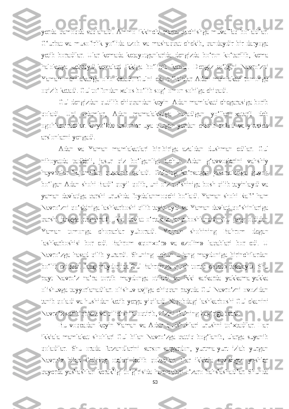 yerda   qamoqda   saqlanadi.   Ammo   ikkinchi   marta   qochishga   muvaffaq   bo‘ladilar.
G‘urbat   va   musofirlik   yo‘lida   azob   va   mashaqqat   chekib,   qandaydir   bir   daryoga
yetib   boradilar.   Ular   kemada   ketayotganlarida   dengizda   bo‘ron   ko‘tarilib,   kema
halokatga   uchraydi-kemalari   ikkiga   bo‘linib   ketadi.   Dengiz   to‘lqini   Navro‘zni
Yaman   mamlakatiga   olib   ketadi.   Gulni   esa   to‘lqinlar   Adan   mamlakati   tomonga
oqizib ketadi. Gul to‘fondan xalos bo‘lib sog‘-omon sohilga chiqadi. 
Gul dengizdan qutilib chiqqandan keyin  Adan mamlakati chegarasiga borib
qoladi.   Uni   odamlar,   Adan   mamalakatiga   boradigan   yo‘llar   xatarli   deb
ogohlantiradilar.   U   yo‘lda   arslonlar   uya   qurgan   yerdan   chiqib   qoladi   va   yirtqich
arslonlarni yengadi. 
Adan   va   Yaman   mamlakatlari   bir-biriga   azaldan   dushman   edilar.   Gul
nihoyatda   tadbirli,   jasur   qiz   bo‘lganligi   uchun   Adan   g‘avvoslarini   vahshiy
hayvonlar   hujumidan   qutqarib   qoladi.   Gulning   ko‘rsatgan   jasoratlariga   guvoh
bo‘lgan Adan shohi Badi’ qoyil qolib, uni o‘z qo‘shiniga bosh qilib tayinlaydi va
yaman davlatiga qarshi urushda foydalanmoqchi  bo‘ladi. Yaman shohi Rafi’ ham
Navro‘zni qo‘shiniga lashkarboshi qilib tayinlaydi va Yaman davlati qo‘shinlariga
qarshi   jangga   otlantiradi.   Ikki   davlat   o‘rtasida   jang   boshlanadi.   Gul   jang   oldidan
Yaman   tomonga   choparlar   yuboradi.   Yaman   shohining   Bahrom   degan
lashkarboshisi   bor   edi.   Bahrom   «qonxo‘r»   va   «zolim»   laqablari   bor   edi.   U
Navro‘zga   hasad   qilib   yurardi.   Shuning   uchun   u   jang   maydoniga   birinchilardan
bo‘lib chiqadi. Jang maydonida Gul Bahromga qilich tortib chopib tashlaydi. Shu
payt   Navro‘z   na’ra   tortib   maydonga   otiladi   va   ikki   sarkarda   yakkama-yakka
olishuvga tayyorlanadilar. olishuv avjiga chiqqan paytda Gul Navro‘zni ovozidan
tanib qoladi va hushidan ketib yerga yiqiladi. Niqobdagi lashkarboshi Gul ekanini
Navro‘z sezib qoladi va qilichini uloqtirib, o‘zini Gulning bag‘riga otadi. 
Bu   voqeadan   keyin   Yaman   va   Adan   podshohlari   urushni   to‘xtadilar.   Har
ikkiala   mamlakat   shohlari   Gul   bilan   Navro‘zga   qattiq   bog‘lanib,   ularga   suyanib
qoladilar.   Shu   orada   farzandlarini   sarson-sargardon,   yurtma-yurt   izlab   yurgan
Navro‘z   bilan   Gulning   otalari   kelib   qoladilar.   Har   ikkiala   sevishgan   yoshlar
qayerda yashashlari kerakligi to‘g‘risida hammalari o‘zaro bahslashadilar. Shunda
53 