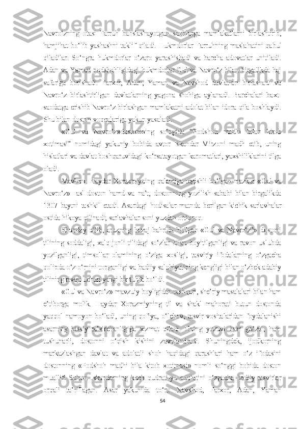 Navro‘zning   otasi   Farruh   bahslashayotgan   shohlarga   mamlakatlarni   birlashtirib,
hamjihat bo‘lib yashashni  taklif  qiladi. Hukmdorlar Farruhning maslahatini  qabul
qiladilar.   So‘ngra   hukmdorlar   o‘zaro   yarashishadi   va   barcha   adovatlar   unitiladi.
Adan va Yaman podshohligidagi hukmdorlar Gul va Navro‘z bilan birgalikda haj
safariga   borishadi.   Farxor,   Adan,   Yaman   va   Navshod   davlatlari   birlashadi   va
Navro‘z   birlashtirligan   davlatlarning   yagona   shohiga   aylanadi.   Barchalari   baxt-
saodatga erishib Navro‘z birlashgan mamlakatni adolat bilan idora qila boshlaydi.
Shu bilan doston voqealariga yakun yasaladi.
«Gul   va   Navro‘z»dostonining   so‘ngida   “Podshoh   madhi   bilan   kitob
xotimasi”   nomidagi   yakuniy   bobida   avtor   Iskandar   Mirzoni   madh   etib,   uning
hislatlari va davlat boshqaruvidagi ko‘rsatayotgan karomatlari, yaxshiliklarini tilga
oladi.
Mavlono   Haydar   Xorazmiyning   qalamiga   tegishli   bo‘lgan   mazkur   «Gul   va
Navro‘z»     asl   doston   hamd   va   na’t,   dostonning   yozilish   sababi   bilan   birgalikda
1307   baytni   tashkil   etadi.   Asardagi   hodisalar   matnda   berilgan   kichik   sarlavhalar
ostida hikoya qilinadi; sarlavhalar soni yuzdan ortiqroq.
Shunday   qilib,   aruzning   hazaj   bahrida   bitilgan   «Gul   va   Navro‘z”»   dostoni
tilining   soddaligi,   xalq   jonli   tilidagi   so‘zlar   bilan   boyitilganligi   va   ravon   uslubda
yozilganligi,   timsollar   olamining   o‘ziga   xosligi,   tasviriy   ifodalarning   o‘zgacha
qolipda o‘z o‘rnini topganligi va badiiy salohiyatining kengligi bilan o‘zbek adabiy
tilining rivoji uchun yangi bir tuhfa bo‘ldi.
«Gul va Navro‘z» mavzuiy boyligidan tashqari, she’riy masalalari bilan ham
e’tiborga   molik.   Haydar   Xorazmiyning   til   va   shakl   mahorati   butun   dostonda
yaqqol   namoyon   bo‘ladi,   uning   qofiya,   o‘lchov,   tasvir   vositalaridan   foydalanishi
asarning   hissiy   ta’sirchanligiga   xizmat   qiladi.   Uning   yozuvi   ham   go‘zal,   ham
tushunarli,   dostonni   o‘qish   kishini   zavqlantiradi.   Shuningdek,   ijodkorning
markazlashgan   davlat   va   adolatli   shoh   haqidagi   qarashlari   ham   o‘z   ifodasini
dostonning   «Podshoh   madhi   bila   kitob   xotimasi»   nomli   so‘nggi   bobida   doston
muallifi   Sulton   Iskandarning   kuch   qudrati-yu   adolatini   o‘zgacha   badiiy   tasvirlar
orqali   ta’riflagan.   Asar   yakunida   to‘rt:   Navshod,   Farxor,   Adan,   Yaman
54 