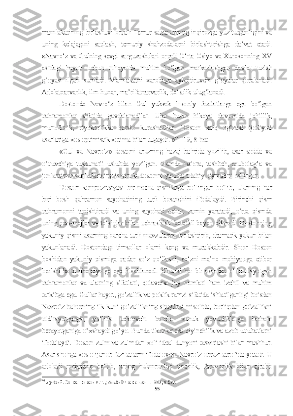 mamlakatining birlashuvi orqali Temur saltanatining inqirozga yuz tutganligini va
uning   kelajagini   saqlash,   temuriy   shahzodalarni   birlashtirishga   da’vat   etadi.
«Navro‘z va Gulning sevgi  sarguzashtlari orqali O‘rta Osiyo va Xurosonning XV
asrdagi   hayoti   uchun   nihoyatda   muhim   bo‘lgan   markazlashgan   davlat   tuzish
g‘oyasi   ilgari   suriladi.   Mamlakatni   xarobaga   aylantiruvchi   g‘oyalar   qoralanadi.
Adolatparvarlik, ilm-hunar, ma’rifatparvarlik, do‘stlik ulug‘lanadi. 
Dostonda   Navro‘z   bilan   Gul   yuksak   insoniy   fazilatlarga   ega   bo‘lgan
qahramonlar   sifatida   gavdalanadilar.   Ular   butun   hikoya   davomida   johillik,
munofiqlik,   riyokorlikka   qarshi   kurashadilar.   Doston   xalq   og‘zaki   ijodiyoti
asarlariga xos optimistik xotima bilan tugaydi. » 44
 [19, 8-bet]
«Gul   va   Navro‘z»   dostoni   aruzning   hazaj   bahrida   yozilib,   asar   sodda   va
o‘quvchiga   tushunarli   uslubda   yozilgan.   Hamda   istiora,   tashbeh,   mubolag‘a   va
jonlantirish san’atlarining ishtiroki dostonni yanada adabiy qiymatini oshirgan .
Doston   kompozitsiyasi   bir   necha   qismlarga   bo‘lingan   bo‘lib,   ularning   har
biri   bosh   qahramon   sayohatining   turli   bosqichini   ifodalaydi.   Birinchi   qism
qahramonni   tanishtiradi   va   uning   sayohati   uchun   zamin   yaratadi,   o‘rta   qismda
uning personajlar va to‘siqlar bilan uchrashishi batafsil bayon qilinadi. Dostonning
yakuniy qismi asarning barcha turli mavzularini birlashtirib, dramatik yakun bilan
yakunlanadi.   Dostondagi   timsollar   olami   keng   va   murakkabdir.   Shoir   Doston
boshidan   yakuniy   qismiga   qadar   so‘z   qo‘llashi,   so‘zni   ma’no   mohiyatiga   etibor
berishi   katta   ahamiyatga   ega   hisoblanadi.   Chunki   har   bir   asardan   o‘rin   olayotgan
qahramonlar   va   ularning   sifatlari,   qolaversa   joy   nomlari   ham   izchil   va   muhim
tarkibga ega. Gullar hayot, go‘zallik va poklik ramzi sifatida ishlatilganligi boisdan
Navro‘z bahorning ilk kuni go‘zallikning shaydosi misolida, borliqdan go‘zallikni
qidirayotganga,   yo‘lida   uchrovchi   barcha   xunuk   yovuzliklarga   barham
berayotganiga o‘xshaydi go‘yo. Bunda tikanlar esa qiyinchilik va azob-uqubatlarni
ifodalaydi. Doston zulm va zulmdan xoli ideal dunyoni tasvirlashi bilan mashhur.
Asar shohga xos olijanob fazilatlarni ifodalovchi Navro‘z obrazi atrofida yotadi. U
adolatli   mehribon   bo‘lib,   uning   hukmronligi   tinchlik,   farovonlik   bilan   ajralib
44
  Лутфий. Сенсан севарим.Т. ; Адабиёт ва санъат н.1987, 8-бет.
55 