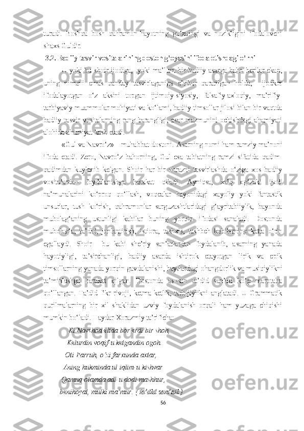 turadi.   Boshqa   bosh   qahramon-hayotning   go‘zalligi   va   nozikligini   ifodalovchi
shaxs Guldir.
 3.2. Badiiy tasvir vositalarining doston g‘oyasini ifoda etishdagi o‘rni
U yoki   bu shoir   ijodiga,    yoki  ma’lum  bir  badiiy  asarga  baho berilar  ekan,
uning   nimani   emas   qanday   tasvirlaganiga   e’tibor   qaratilgan   holda,     ijodkor
ifodalayotgan   o‘z   aksini   topgan   ijtimoiy-siyosiy,   falsafiy-axloqiy,   ma’rifiy-
tarbiyaviy muammolar mohiyati va ko‘lami, badiiy timsollar jilosi bilan bir vaqtda
badiiy   tasvir   vositalarning   rang-barangligi,   asar   mazmunini   ochishdagi   ahamiyati
alohida ahamiyat kasb etadi.
«Gul va Navro‘z» - muhabbat dostoni.   Asarning nomi ham ramziy ma’noni
ifoda   etadi.   Zero,   Navro‘z   bahorning,   Gul   esa   tabiatning   ramzi   sifatida   qadim-
qadimdan   kuylanib   kelgan.   Shoir   har   bir   obrazni   tasvirlashda   o‘ziga   xos   badiiy
vositalardan   foydalanishga   harakat   qiladi.   Ayniqsa,   xalq   og‘zaki   ijodi
na’munalarini   ko‘proq   qo‘llash,   voqealar   bayonidagi   xayoliy   yoki   fantastik
unsurlar,   tush   ko‘rish,   qahramonlar   sarguzashtlaridagi   g‘ayritabiiylik,   bayonda
mubolag‘aning   ustunligi   kabilar   buning   yorqin   ifodasi   sanaladi.   Dostonda
mubolag‘a,   ta’did,   jonlantirish,   istiora,   tashxis,   tashbeh   kabilarning   katta   o‘rin
egallaydi.   Shoir     bu   kabi   she’riy   san’atlardan   foydalanib,   asarning   yanada
hayotiyligi,   ta’sirchanligi,   badiiy   asarda   ishtirok   etayotgan   lirik   va   epik
timsollarning yanada yorqin gavdalanishi, baytlardagi ohangdorlik va musiqiylikni
ta’minlashga   harakat   qilgan.   Dostonda   asosan   ta’did   san’ati   ko‘p   marotaba
qo‘llangan.   Ta’did   fikr   rivoji,   ketma-ketlik,   tadrijiylikni   anglatadi.   U   Grammatik
qurilmalarning   bir   xil   shaklidan   uzviy   foydalanish   orqali   ham   yuzaga   chiqishi
mumkin bo‘ladi.  Haydar Xorazmiy ta’rificha:
               Ki Navshod elida bor erdi bir shoh,
             Kelurdin voqif-u ketgandin ogoh.
            Oti Farruh, o‘zi farxunda axtar,
           Aning hukminda ul iqlim-u kishvar
          Qamuq olamda adl-u dodi mashhur,
         benihoyat, mulki ma’mur. (  ta’did san’ati  )
56 