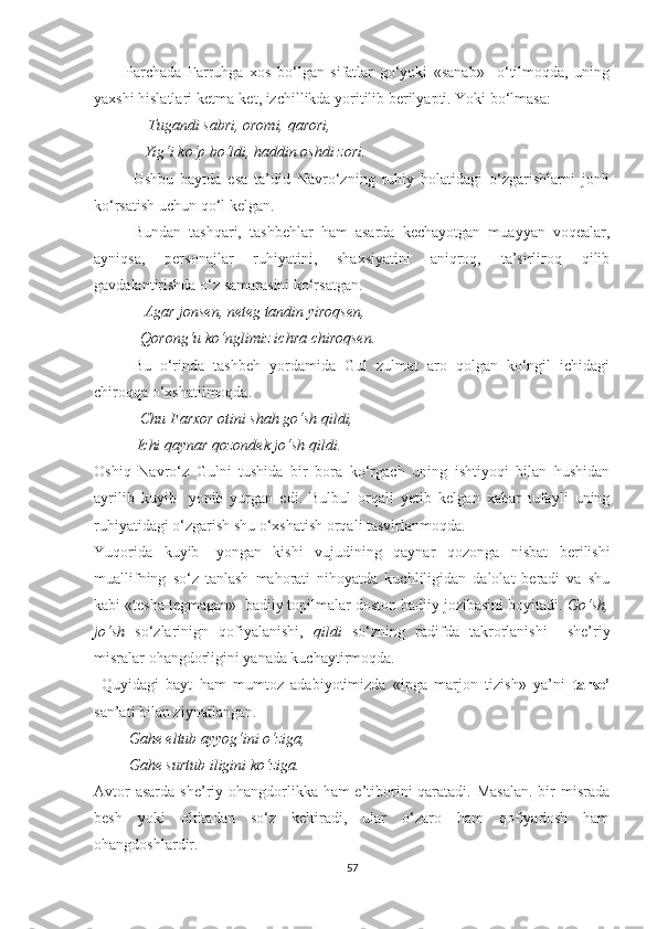           Parchada   Farruhga   xos   bo‘lgan   sifatlar   go‘yoki   «sanab»     o‘tilmoqda,   uning
yaxshi hislatlari ketma-ket, izchillikda yoritilib berilyapti. Yoki bo‘lmasa:
               Tugandi sabri, oromi, qarori,
             Yig‘i ko‘p bo‘ldi, haddin oshdi zori.
Ushbu   baytda   esa   ta’did   Navro‘zning   ruhiy   holatidagi   o‘zgarishlarni   jonli
ko‘rsatish uchun qo‘l kelgan.
Bundan   tashqari,   tashbehlar   ham   asarda   kechayotgan   muayyan   voqealar,
ayniqsa,   personajlar   ruhiyatini,   shaxsiyatini   aniqroq,   ta’sirliroq   qilib
gavdalantirishda o‘z samarasini ko‘rsatgan.
              Agar jonsen, neteg tandin yiroqsen,
            Qorong‘u ko‘nglimiz ichra chiroqsen.
Bu   o‘rinda   tashbeh   yordamida   Gul   zulmat   aro   qolgan   ko‘ngil   ichidagi
chiroqqa o‘xshatilmoqda. 
             Chu Farxor otini shah go‘sh qildi,
           Ichi qaynar qozondek jo‘sh qildi.
Oshiq   Navro‘z   Gulni   tushida   bir   bora   ko‘rgach   uning   ishtiyoqi   bilan   hushidan
ayrilib   kuyib-   yonib   yurgan   edi.   Bulbul   orqali   yetib   kelgan   xabar   tufayli   uning
ruhiyatidagi o‘zgarish shu o‘xshatish orqali tasvirlanmoqda.
Yuqorida   kuyib-   yongan   kishi   vujudining   qaynar   qozonga   nisbat   berilishi
muallifning   so‘z   tanlash   mahorati   nihoyatda   kuchliligidan   dalolat   beradi   va   shu
kabi «tesha tegmagan»  badiiy topilmalar doston badiiy jozibasini boyitadi.  Go‘sh,
jo‘sh   so‘zlarinign   qofiyalanishi,   qildi   so‘zning   radifda   takrorlanishi     she’riy
misralar ohangdorligini yanada kuchaytirmoqda.
  Quyidagi   bayt   ham   mumtoz   adabiyotimizda   «ipga   marjon   tizish»   ya’ni   tarse’
san’ati bilan ziynatlangan.
          Gahe eltub ayyog‘ini o‘ziga,
         Gahe surtub iligini ko‘ziga.
Avtor  asarda she’riy ohangdorlikka ham  e’tiborini  qaratadi. Masalan.  bir  misrada
besh   yoki   oltitadan   so‘z   keltiradi,   ular   o‘zaro   ham   qofiyadosh   ham
ohangdoshlardir.
57 