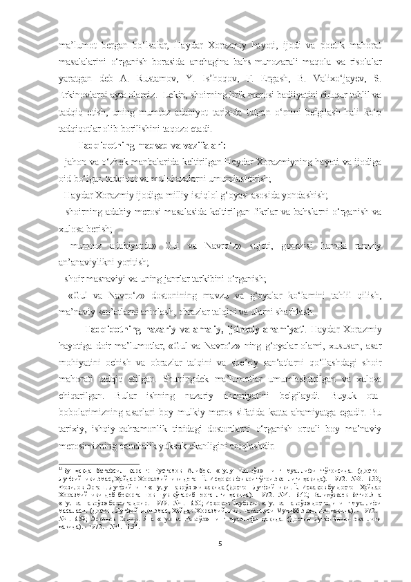 ma’lumot   bergan   bo‘lsalar,   Haydar   Xorazmiy   hayoti,   ijodi   va   poetik   mahorat
masalalarini   o‘rganish   borasida   anchagina   bahs-munozarali   maqola   va   risolalar
yaratgan   deb   A.   Rustamov,   Y.   Is’hoqov,   F.   Ergash,   B.   Valixo‘jayev,   S.
Erkinovlarni ayta olamiz.  1
Lekin, shoirning lirik merosi badiiyatini chuqur tahlil va
tadqiq   etish,   uning   mumtoz   adabiyot   tarixida   tutgan   o‘rnini   belgilash   hali   ko‘p
tadqiqotlar olib borilishini taqozo etadi. 
        Tadqiqotning maqsad va vazifalari:
-   jahon va o‘zbek manbalarida keltirilgan Haydar Xorazmiyning hayoti va ijodiga
oid bo‘lgan tadqiqot va mulohazalarni umumlashtirish;
- Haydar Xorazmiy ijodiga milliy istiqlol g‘oyasi asosida yondashish;
-   shoirning  adabiy  merosi  masalasida  keltirilgan  fikrlar   va  bahslarni  o‘rganish   va
xulosa berish;
-   mumtoz   adabiyotda»   Gul   va   Navro‘z»   sujeti,   genezisi   hamda   ramziy
an’anaviylikni yoritish;
- shoir masnaviyi va uning janrlar tarkibini o‘rganish;
-   «Gul   va   Navro‘z»   dostonining   mavzu   va   g‘oyalar   ko‘lamini   tahlil   qilish,
ma’naviy san’atlarni aniqlash, obrazlar talqini va ularni sharhlash. 
              Tadqiqotning   nazariy   va   amaliy,   ijtimoiy   ahamiyati .   Haydar   Xorazmiy
hayotiga   doir   ma’lumotlar,   «Gul   va   Navro‘z»   ning   g‘oyalar   olami,   xususan,   asar
mohiyatini   ochish   va   obrazlar   talqini   va   she’riy   san’atlarni   qo‘llashdagi   shoir
mahorati   tadqiq   etilgan.   Shuningdek   ma’lumotlar   umumlashtirilgan   va   xulosa
chiqarilgan.   Bular   ishning   nazariy   ahamiyatini   belgilaydi.   Buyuk   ota-
bobolarimizning   asarlari   boy   mulkiy   meros   sifatida   katta   ahamiyatga   egadir.   Bu
tarixiy,   ishqiy-qahramonlik   tipidagi   dostonlarni   o‘rganish   orqali   boy   ma’naviy
merosimizning qanchalik yuksak ekanligini aniqlashdir.
1
1
Бу   ҳақда   батафсил   қаранг:   Рустамов   Алибек.   «Гулу   Наврўз»   нинг   муаллифи   тўғрисида.   (Достон
Лутфийники эмас, Ҳайдар Хоразмийники деган Ё. Исҳоқов фикри тўғри эканлиги ҳақида). -1972. -№3. -Б.33;
Фозилов Эргаш. Лутфийнинг « Гулу Наврўз » и ҳақида (Достон Лутфийники. Ё. Исҳақов бу достон Ҳайдар
Хоразмийники   деб   бекорга   шов-шув   кўтариб   юрганлги   ҳақида).   -1972.   -№4.   -Б.40;   Валихўжаев   Ботир.Яна
«Гул ва Наврўз» баҳсига доир. -1979. -№1. -Б.50; Исҳоқов Ёқубжон. «Гул ва Наврўз» достонининг муаллифи
масаласи. (Достон Лутфийники эмас, Ҳайдар Хоразмийники. Тахаллуси Муҳибб эканлиги ҳақида). - 1972. -
№1.-Б.59;   Эркинов   Содир.   Яна   «Гул   ва   Наврўз»   нинг   муаллифи   ҳақида.   (Достон   Лутфийники   эканлиги
ҳақида). - 1972. - №1. -Б.54.
5 