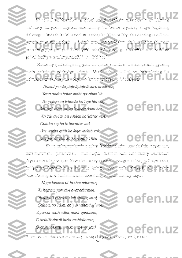             Shoir   Gul   va   Navro‘zning   go‘zal   tashqi   qiyofasini   tasvirlash   bilan   ularning
ma’naviy   dunyosini   boyitsa,   Baxmanning   beo‘xshov   qiyofasi,   Shayx   Najdining
do‘zaxga   o‘xshash   ko‘zi   tasviri   va   boshqalar   bilan   salbiy   obrazlarning   razilligini
yanada   chuqurroq   ochadi.   U   iztirob   chekayotgan   kishini   chala   so‘yib   tashlangan
parrandaga,   jangni   qora   bulut   yoki   dahshatli   quyunga   o‘xshatish   kabi   soda   va
go‘zal badiiy vositalar yaratadi. 45
 [ 3,  346-bet ]
Xorazmiy ijodkorligining yana bir qirrasi shundaki, u inson psixologiyasini,
ruhiy   holatini   tasvirlashga   urinadi.   Misol   uchun,   u   Gul   va   Navro‘zning   ilk
uchrashuvini shunday tasvirlaydi: Ular bir-birlariga ko‘zi tushgach:
                 Hamul yerda yiqildiyiqildi zoru madxush,
               Yana ondin batar mohi qasabpo‘sh.
               Bo‘yi tuproq ichinda bo‘lgashib zor,
              Ne og‘zinda, ne ko‘ksinda dami bor.
              Ko‘rib qizlar bu ishdan bo‘ldilar mot,
             Gulobu royha kelturdilar bot.
             Biri navha qilib boshqa sochib xok,
             Biri faryot etib ko‘ksin qilib chok.
                  Shoir   qahramonlarning   ruhiy   kechinmalarini   tasvirlashda   peyzajdan,
qarshilantirish,     jonlantirish,     mubolag‘a,     tashbeh   kabi   turli   badiiy   usullardan
foydalaniladi.Bir vaqtlar Navro‘zni saroy bazmlari ovutgan bo‘lsa,   u Gulga oshiq
bo‘lgandan   keyin   bunday   bazmlar   ko‘ngil   xushi   bo‘la   olmaydi.   Shoir   oshiq
Navro‘zning ichki kechinmalarini tasvirlab, jumladan bunday deydi:
            …Nigorinomen ul bechoradurmen,
           Ki hajring javridin ovoradurmen.
           Yonar o‘t ichra o‘rtab xonlig‘imni,
           Qulung bo‘ldim, qo‘yib sultonlig‘imni.
          Agarchi shoh edim, emdi gadomen,
         G‘ariblik dardi birla mubtalomen,
         G‘aribu bekasu miskinman, ey jon!
45
  Натан Маллаев. Ўзбек адабиёти тарихи ( 1-китоб).«Ўқитувчи » нашриёти, 1965-й, 346-бет
59 