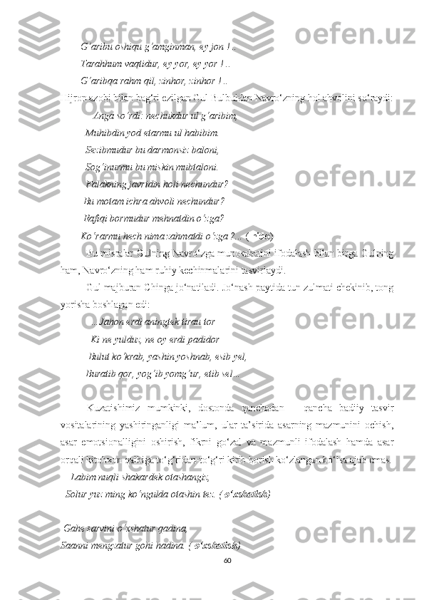         G‘aribu oshiqu g‘amginman, ey jon ! ..
        Tarahhum vaqtidur, ey yor, ey yor ! ..
        G‘aribqa rahm qil, zinhor, zinhor ! ..
Hijron azobi bilan bag‘ri ezilgan Gul Bulbuldan Navro‘zning hol ahvolini so‘raydi:
              Anga so‘rdi: nechukdur ul g‘aribim,
          Muhibdin yod etarmu ul habibim.
          Sezibmudur bu darmonsiz baloni,
          Sog‘inurmu bu miskin mubtaloni.
          Falakning javridin holi nechundur?
         Bu motam ichra ahvoli nechundur?
         Rafiqi bormudur mehnatdin o‘zga?
        Ko‘rarmu hech nima zahmatdi o‘zga ?...  (  nido )
               Bu misralar Gulning Navro‘zga munosabatini ifodalash bilan birga Gulning
ham, Navro‘zning ham ruhiy kechinmalarini tasvirlaydi.
Gul majburan Chinga jo‘natiladi. Jo‘nash paytida tun zulmati chekinib, tong
yorisha boshlagan edi:
             …Jahon erdi aningtek tirau tor
            Ki ne yulduz, ne oy erdi padidor
           Bulut ko‘krab, yashin yoshnab, esib yel,
          Buratib qor, yog‘ib yomg‘ur, etib sel…
Kuzatishimiz   mumkinki,   dostonda   qanchadan   –   qancha   badiiy   tasvir
vositalarining   yashiringanligi   ma’lum,   ular   ta’sirida   asarning   mazmunini   ochish,
asar   emotsionalligini   oshirish,   fikrni   go‘zal   va   mazmunli   ifodalash   hamda   asar
orqali kitobxon qalbiga to‘g‘ridan-to‘g‘ri kirib borish ko‘zlangan bo‘lsa ajab emas.
     Labim nuqli shakardek otashangiz,
  Solur yuz ming ko‘ngulda otashin tez. (  o‘xshatish )
 Gahe sarvini o‘xshatur qadina,
Saanni mengzatur gohi hadina. (  o‘xshatish )
60 