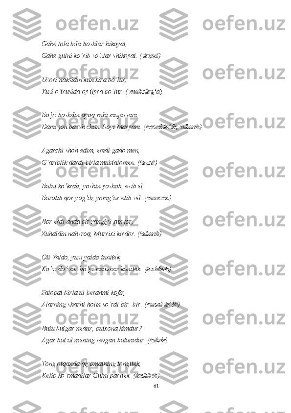 Gahe lola bila boshlar hikoyat,
Gahe gulni ko‘rib so‘zlar shikoyat. (  tazod )
Uzori naksidin kun xira bo‘lur,
Yuzi o‘trusida oy tiyra bo‘lur.   (  mubolag‘a )
Bo‘yi boshdin ayoq ruhi mujassam,
Dami jon baxsh chun Isoyi Maryam. ( husni ta’lil, talmeh )
Agarchi shoh edim, emdi gado men,
G‘ariblik dardi birla mubtalomen. ( tazod )
Bulut ko‘krab, yoshin yoshob, esib el,
Burotib qor yog‘ib, yomg‘ur etib sel. ( tanosub )
Bor erdi anda bir zangiyi xunxor,
Zuhaldin nahsroq, Murrixi kirdor. ( talmeh )
Oti Yaldo, yuzi yaldo tunitek,
Ko‘zi do‘zax, bo‘yi maxshar kunitek. ( tashbeh )
Salobat birla ul berahmi kofir,
Alarning sharhi holin so‘rdi bir- bir. ( husni ta’lil )
Butu butgar nedur, butxona kimdur?
Agar but ul mening sevgan butumdur. ( takrir )
Tong otqanda qiyomatning tongitek,
Kelib ko‘rmadilar Gulni paritek. ( tashbeh )
61 