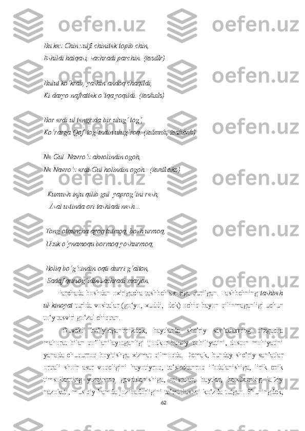 Bu kez Chin zulfi chinitek topib chin,
Eshildi halqasi, sachradi parchin. ( tasdir )
Bulut ko‘krab, yashin andoq chaqildi,
Ki daryo nafrattek o‘tqa yoqildi. ( tashxis )
Bor erdi ul tengizda bir ulug‘ tog‘,
Ko‘rarga Qof  tog‘indin ulug‘roq. ( talmeh, tashbeh )
Ne Gul  Navro‘z ahvolindin ogoh,
Ne Navro‘z erdi Gul holindin ogoh.  ( tardi aks )
   Kumush inju qilib gul  yaprog‘ini resh,
   Asal ustinda ori tashladi nesh…
 Tong otquncha ayoq tutmoq, bosh urmoq,
 Uzuk o‘ynamoqu bormoq yoshurmoq,
 Boliq bo‘g‘zindin oqti durri g‘alton,
  Sadaf qursog‘idin sachradi marjon.
           Parchada boshdan-oxirigacha tashbeh asosiga qurilgan. Tashbehning   tashbeh
ul-kinoyat   turida vositalar  (go‘yo, xuddi, -dek) ochiq bayon qilinmaganligi uchun
to‘y tasviri go‘zal chiqqan.
Guvohi   bo‘lyotganimizdek,   baytlarda   she’riy   san’atlarning   o‘zgacha
mahorat   bilan   qo‘llanilayotganligi   ijodkor   badiiy   qobiliyatini,   doston   mohiyatini
yanada   chuqurroq   boyitishga   xizmat   qilmoqda.   Demak,   bunday   she’riy   san’atlar
orqali   shoir   asar   voqeligini   hayotiyroq,   ta’sirchanroq   ifodalanishiga,   lirik   epik
timsollarning   yorqinroq   gavdalanishiga,   misralar,   baytlar,   bandlarning   lafziy
nazokati,  musiqiy  hamda   jozibadorligini  ta’minlashni  ko‘zda  tutgan.  Shuningdek,
62 