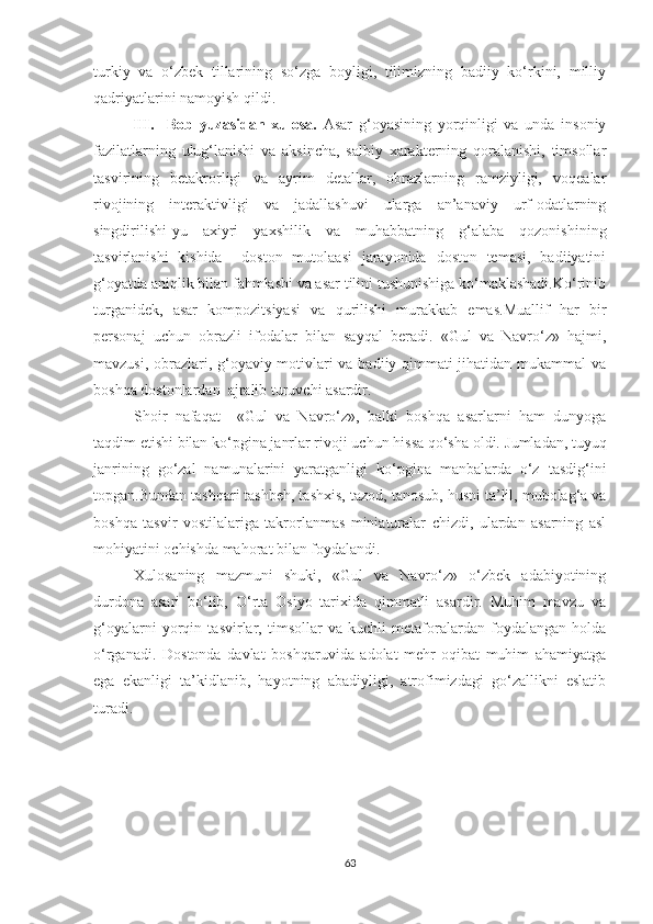 turkiy   va   o‘zbek   tillarining   so‘zga   boyligi,   tilimizning   badiiy   ko‘rkini,   milliy
qadriyatlarini namoyish qildi.
III.     Bob   yuzasidan   xulosa.   Asar   g‘oyasining   yorqinligi   va   unda   insoniy
fazilatlarning   ulug‘lanishi   va   aksincha,   salbiy   xarakterning   qoralanishi,   timsollar
tasvirining   betakrorligi   va   ayrim   detallar,   obrazlarning   ramziyligi,   voqealar
rivojining   interaktivligi   va   jadallashuvi   ularga   an’anaviy   urf-odatlarning
singdirilishi-yu   axiyri   yaxshilik   va   muhabbatning   g‘alaba   qozonishining
tasvirlanishi   kishida     doston   mutolaasi   jarayonida   doston   temasi,   badiiyatini
g‘oyatda aniqlik bilan fahmlashi va asar tilini tushunishiga ko‘maklashadi.Ko‘rinib
turganidek,   asar   kompozitsiyasi   va   qurilishi   murakkab   emas.Muallif   har   bir
personaj   uchun   obrazli   ifodalar   bilan   sayqal   beradi.   «Gul   va   Navro‘z»   hajmi,
mavzusi, obrazlari, g‘oyaviy motivlari va badiiy qimmati jihatidan mukammal va
boshqa dostonlardan  ajralib turuvchi asardir.        
Shoir   nafaqat     « Gul   va   Navro‘z»,   balki   boshqa   asarlarni   ham   dunyoga
taqdim etishi bilan ko‘pgina janrlar rivoji uchun hissa qo‘sha oldi.   Jumladan, tuyuq
janrining   go‘zal   namunalarini   yaratganligi   ko‘pgina   manbalarda   o‘z   tasdig‘ini
topgan.Bundan tashqari tashbeh, tashxis, tazod,   tanosub, husni ta’lil, mubolag‘a va
boshqa   tasvir   vostilalariga   takrorlanmas   miniaturalar   chizdi,   ulardan   asarning   asl
mohiyatini ochishda mahorat bilan foydalandi. 
Xulosaning   mazmuni   shuki,   «Gul   va   Navro‘z»   o‘zbek   adabiyotining
durdona   asari   bo‘lib,   O‘rta   Osiyo   tarixida   qimmatli   asardir.   Muhim   mavzu   va
g‘oyalarni   yorqin   tasvirlar,   timsollar   va   kuchli   metaforalardan   foydalangan   holda
o‘rganadi.   Dostonda   davlat   boshqaruvida   adolat   mehr-oqibat   muhim   ahamiyatga
ega   ekanligi   ta’kidlanib,   hayotning   abadiyligi,   atrofimizdagi   go‘zallikni   eslatib
turadi.
63 