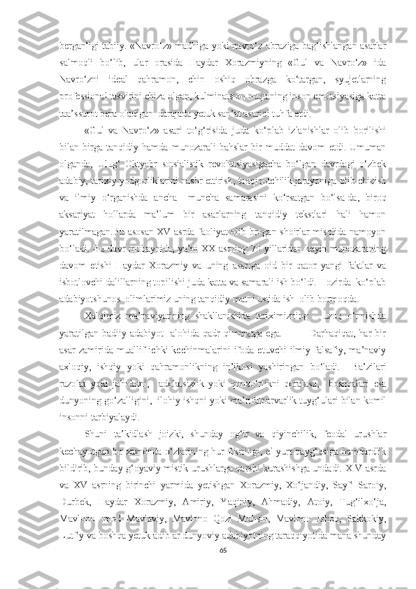 berganligi tabiiy. «Navro‘z» madhiga yoki navro‘z obraziga bag‘ishlangan asarlar
salmoqli   bo‘lib,   ular   orasida   Haydar   Xorazmiyning   «Gul   va   Navro‘z»   ida
Navro‘zni   ideal   qahramon,   chin   oshiq   obrazga   ko‘targan,   syujetlarning
professional tasvirini chiza olgan, kulminatsion nuqtaning inson emotsiyasiga katta
taa’ssurot bera oladigan  darajada yetuk san’at asarini tuhfa etdi.
«Gul   va   Navro‘z»   asari   to‘g‘risida   juda   ko‘plab   izlanishlar   olib   borilishi
bilan   birga   tanqidiy   hamda   munozarali   bahslar   bir   muddat   davom   etdi.   Umuman
olganda,   Ulug‘   Oktyabr   sotsialistik   revolutsiyasigacha   bo‘lgan   davrdagi   o‘zbek
adabiy, tarixiy yodgorliklarini nashr ettirish, tadqiqotchilik jarayoniga olib chiqish
va   ilmiy   o‘rganishda   ancha   –muncha   samarasini   ko‘rsatgan   bo‘lsa-da,   biroq
aksariyat   hollarda   ma’lum   bir   asarlarning   tanqidiy   tekstlari   hali   hamon
yaratilmagan.Bu asosan XV asrda faoliyat olib brogan shoirlar misolida namoyon
bo‘ladi. Bu davr mobaynida, ya’ni  XX asrning 70 yillaridan keyin munozaraning
davom   etishi   Haydar   Xorazmiy   va   uning   asariga   oid   bir   qator   yangi   faktlar   va
isbotlovchi dalillarning topilishi juda katta va samarali ish bo‘ldi. Hozirda  ko‘plab
adabiyotshunos  olimlarimiz uning tanqidiy matni ustida ish  olib bormoqda.  
Xalqimiz   ma’naviyatining   shakllanishida   tariximizning       uzoq   o‘tmishda
yaratilgan  badiiy  adabiyot     alohida qadr-qimmatga ega.                 Darhaqiqat,  har  bir
asar   zamirida   muallif   ichki   kechinmalarini   ifoda   etuvchi   ilmiy-falsafiy,   ma’naviy
axloqiy,   ishqiy   yoki   qahramonlikning   in’ikosi   yashiringan   bo‘ladi.     Ba’zilari
razolat   yoki   jaholatni,     adolatsizlik   yoki   qonxo‘rlikni   qoralasa,     boshqalari   esa
dunyoning go‘zalligini,  ilohiy ishqni yoki ma’rifatparvarlik tuyg‘ulari bilan komil
insonni tarbiyalaydi.   
Shuni   ta’kidlash   joizki,   shunday   og‘ir   va   qiyinchilik,   feodal   urushlar
kechayotgan bir zamonda o‘zlarining hur fikrliligi, el-yurt qayg‘usiga hamdardlik
bildirib, bunday g‘oyaviy-mistik urushlarga qarshi kurashishga undadi. XIV asrda
va   XV   asrning   birinchi   yarmida   yetishgan   Xorazmiy,   Xo‘jandiy,   Sayfi   Saroiy,
Durbek,   Haydar   Xorazmiy,   Amiriy,   Yaqiniy,   Ahmadiy,   Atoiy,   Tug‘ilxo‘ja,
Mavlono   Imod   Mavlaviy,   Mavlono   Qozi   Muhsin,   Mavlono   Ishoq,   Sakkokiy,
Lutfiy va boshqa yetuk adiblar dunyoviy adabiyotning taraqqiyotida mana shunday
65 