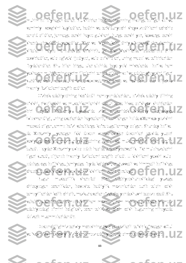 muhim rol o‘ynagan edilar. Bu shoirlar lirikada insonning insonga bo‘lgan sof va
samimiy     sevgisini   kuyladilar,   badbin   va   tarkidunyochi   shayx-zodihlarni   achchiq
tanqid   qildilar,   jannatga   qarshi   hayot   gulshani,   hurga   qarshi   yor,   kavsarga   qarshi
sharob   obrazlarini   yaratdilar,   Xizr   va   Masih   kabi   diniy-afsonaviy   obrazlarning
sifatlarini   hayot   mahbubasiga   ko‘chirib,   uni   Xizr   Masihlardan   qudratliroq   qilib
tasvirladilar, xalq og‘zaki ijodiyoti, xalq qo‘shiqlari, uning maqol va ta’birlaridan
foydalandilar.   Shu   bilan   birga,   ular   alohida   bayt   yoki   misralarda     bo‘lsa   ham
yashagan muhitlarning ayrim illatlarini tanqid qilib, insof va adolat g‘oyasini ilgari
surdilar,   vafo,   sadoqat,   himmat,   saxovat,   marhamat   va   muhabbat   kabi   olijanob
insoniy fazilatlarni targ‘ib etdilar.
O‘zbek   adabiyotining   iste’dodli   namoyondalaridan,   o‘zbek   adabiy   tilining
o‘sishi,   rivojlanishi   va   mustahkamlanishi   uchun   katta   hissa   qo‘shgan   shoirlardan
biri   Haydar   Xorazmiy     yuqorida   zikr   etilganidek   Nizomiy   Ganjaviyga
ixlosmandligi, uning asarlaridan hayratlanib, ilhomlangan holda «Xamsa» yozishni
maqsad qilgan, ammo ba’zi sabablarga ko‘ra tugallanmay qolgan. Shunday bo‘lsa-
da   Xorazmiy     yaratgan   ikki   doston   xamsanavislar   dostonlari   orasida   yuqori
saviyaga   egaligi,   mazmun-mohiyatining   izchil   va   mukammalligi   bilan   ajralib
turadi. Haydar Xorazmiy axloq-odob haqida taraqqiyparvarlik  fikr-mulohazalarini
ilgari   suradi,  olijanob   insoniy   fazilatlarni   targ‘ib  qiladi.   U  kishilarni   yaxshi   xulq-
odobga ega bo‘lishga, jamiyatga foyda keltirish, muruvvatli va himmatli bo‘lishga
chaqiradi, himmatsiz va saxovatsiz kishilarni qattiq qoralaydi.
Bugun   mustaqillik   sharofati   bilan   adabiyotshunoslikdagi   yuzaga
chiqayotgan   teranlikdan,   bevosita   badiiylik   mezonlaridan   turib   talqin   etish
tamoyillaridan kelib chiqib, mazkur asarlar o‘zgacha yondashuvni taqozo etadi.Shu
sababli,   ularning   har   tomonlama:   ham   mazmun,   ham   mahorat   jihatidan   mumtoz
adabiyotdagi   o‘rnini   belgilash,   teran   tahlil   va   talqin   etish   bugunning   nihoyatda
dolzarb muammolaridandir.
Dostonchiligimiz tarixiy merosining rivojiga sezilarli  ta’sir ko‘rsatgan «Gul
va Navro‘z» masnaviyi o‘zbek mumtoz adabiyotining qimmatli yodgorligidir.
66 