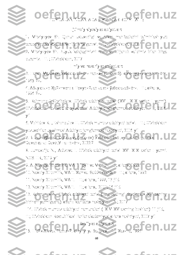 FOYDALANILGAN ADABIYOTLAR RO‘YHATI:
Ijtimoiy-siyosiy adabiyotlar:
1.   Mirziyoyev   Sh.   Qonun   ustuvorligi   va   inson   manfaatlarini   ta’minlash-yurt
taraqqiyoti va xalq farovonligining garovi. - T.; O‘zbekiston, 2017
2.   Mirziyoyev   Sh.   Buyuk   kelajagimizni   mard   va   olijanob   xalqimiz   bilan   birga
quramiz. - T. ; O‘zbekiston, 2017
Ilmiy va nazariy adabiyotlar:
3. Натан Маллаев. Ўзбек адабиёти тарихи (1-китоб). «Ўқитувчи » нашриёти,
1965-йил
4. Абдуқодир Ҳайитметов. Темурийлар даври ўзбек адабиёти. - Т.; «Фан», 
1996-йил
5.   Rahmonqul   Orzibekov.   O‘zbek   adabiyoti   tarixi   (XVII-XIX   asrlar   I   yarmi).
O‘zbekiston Yozuvchilar uyushmasi Adabiyot jamg‘armasi nashriyoti. - T.; 2006-
yil
6. Vohidov R. , Eshonqulov H. O‘zbek mumtoz adabiyoti tarixi. - T.; O‘zbekiston
yozuvchilar uyushmasi Adabiyot jamg‘armasi nashriyoti, 2006-yil
7. Б. Валихўжаев. Сайланма (И-қисм) Ўзбек адабиёцҳунослиги тарихи. - 
Самарқанд: СамДУ нашриёти, 2022 й
8.   Jumaxo‘ja   N.,   Adizova   I.   O‘zbek   adabiyoti   tarixi   XVI-XIX   asrlar   I   yarmi.
NOSHIR, 2019-yil
9. A. Navoiy. 20 tomlik, MAT. Layli va Majnun. - T.; «Fan», 1992
10. Navoiy.20 tomlik, MAT. Xamsa. Saddi Iskandar. - T.; «Fan», 1992
11. Navoiy 20 tomlik, MAT. – T.; «Fan», 1997, 13-jild
12. Navoiy 20 tomlik, MAT. – T.; «Fan»,  2000, 16-jild
13.  
Rahmonov   N.   O‘zbek   adabiyoti   tarixi   (Eng   qadimgi   davrlardan   XV   asrning
birinchi yarmigacha ). «Sano-standart» nashriyoti .  -  T.;  2017
  14.   O‘zbek   mumtoz   adabiyoti   namunalari   (   XIV-XV   asrning   boshlari)   11-jild,   -
T.; O‘zbekiston Respublikasi Fanlar akademiyasi «Fan» nashriyoti, 2007-yil
Badiiy adabiyotlar:
15. Шайх Аҳмад Тарозий. «Фунунул балоға». - Т.; Хазина, 1996
68 