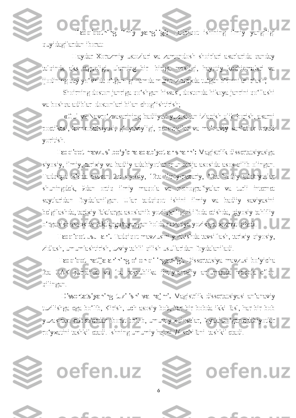               Tadqiqotning   ilmiy   yangiligi:   Tadqiqot   ishining   ilmiy   yangiligi
quyidagilardan iborat:
                  -Haydar   Xorazmiy   ustozlari   va   zamondosh   shoirlari   asarlarida   qanday
talqinda   aks   etganligi,   ularning   bir-   biriga   mosligi,   hayotiy   kechinmalari   va
ijodining qay yo‘sinda o‘tganligi hamda mumtoz tarixda tutgan o‘rnini aniqlash;
         - Shoirning doston janriga qo‘shgan hissasi, dostonda hikoya janrini qo‘llashi
va boshqa adiblar  dostonlari bilan chog‘ishtirish;
               - «Gul va Navro‘z»asarining badiiyati yuzasidan izlanish olib borish, asarni
poetikasi,   kompozitsiyasi,   g‘oyaviyligi,   personajlar   va   ma’naviy   san’atlar   orqali
yoritish.
         Tadqiqot mavzusi bo‘yicha adabiyotlar sharhi:  Magistrlik dissertatsiyasiga
siyosiy,   ilmiy,  tarixiy  va   badiiy  adabiyotlar   mundarija   asosida   asos   qilib   olingan.
Tadqiqot   ishida   asosan   2ta   siyosiy,   12ta   ilmiy-nazariy,   12ta   badiiy   adabiyotlar
shuningdek,   9dan   ortiq   ilmiy   maqola   va   monografiyalar   va   turli   internet
saytlaridan   foydalanilgan.   Ular   tadqiqot   ishini   ilmiy   va   badiiy   saviyasini
belgilashda, tarixiy faktlarga asoslanib yozilganligini ifoda etishda, qiyosiy-tahliliy
o‘rganish asnosida faktlarga tayangan holda nazariya yozishga xizmat qiladi.
              Tadqiqot usullari.   Tadqiqot mavzusini yoritishda tavsiflash, tarixiy-qiyosiy,
zidlash, umumlashtirish, uzviy tahlil qilish usullaridan foydalaniladi. 
             Tadqiqot natijalarining e’lon qilinganligi.   Dissertatsiya   mavzusi   bo‘yicha
2ta   OAK   jurnalida   va   1ta   respublika   ilmiy-amaliy   anjumanda   maqola   e’lon
qilingan. 
              Dissertatsiyaning   tuzilishi   va   hajmi.   Magistrlik   dissertatsiyasi   an’anaviy
tuzilishga   ega   bo‘lib,   Kirish,   uch   asosiy   bob,   har   bir   bobda   ikki   fasl,   har   bir   bob
yuzasidan xulosalardan iborat bo‘lib, umumiy xulosalar, foydalanilgan adabiyotlar
ro‘yxatini tashkil etadi. Ishning umumiy hajmi 74 sahifani  tashkil etadi.
6 