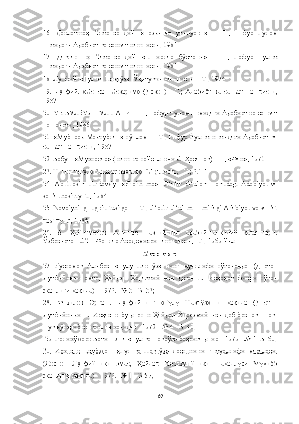 16.   Давла тш оҳ   Самарқандий.   «Тазкират   ут-шуаро».   –   Т.;   Ғофур   Ғулом
номидаги Адабиёт ва санъат нашриёти, 1981
17.   Давла тш оҳ   Самарқандий.   «Шоирлар   бўстони».   -   Т.;   Ғофур   Ғулом
номидаги Адабиёт ва санъат нашриёти, 1981
18. Лутфий. «Гул ва Наврўз» .Ўқитувчи нашриёти. - Т.; 1974
19.   Лутфий.   «Сенсан   Севарим»   (Девон)   -   Т.;   Адабиёт   ва   санъат   нашриёти,
1987
20. У Ч  БУЛБУЛ ГУЛ Ш АНИ. - Т.; Ғофур Ғулом номидаги Адабиёт ва санъат
нашриёти, 1986
21. «Муборак Мактублар» тўплам. -    Т.;  Ғофур Ғулом  номидаги Адабиёт ва
санъат нашриёти, 1987
22. Бобур. «Мухтасар» ( нашрга тайёрловчи С. Ҳасанов) - Т.; «Фан», 1971
23. H. Homidiy. «Daholar davrasi». O‘qituvchi, - T.; 2011
24.   Abulqosim   Firdavsiy.   «Shohnoma».   G‘ofur   G‘ulom   nomidagi   Adabiyot   va
san’at nashriyoti, 1984
25. Navoiyning nigohi tushgan. - T.; G‘ofur G‘ulom nomidagi Adabiyot va san’at
nashriyoti, 1986
26.   А.   Ҳайитметов.   Алишер   Навоийнинг   адабий-танқидий   қарашлари.
Ўзбекистон  CC П Фанлар Академияси нашроиёти, -Т.; 1959-йил
Maqolalar:
27.   Рустамов   Алибек .   «Гулу   Наврўз»   нинг   муаллифи   тўғрисида.   (Достон
Лутфийники   эмас,   Ҳайдар   Хоразмийники   деган   Ё.   Исҳоқов   фикри   тўғри
эканлиги ҳақида). -1972. -№ 3. -Б. 33; 
28.   Фозилов   Эргаш.   Лутфийнинг   «Гулу   Наврўз»   и   ҳақида   (Достон
Лутфийники. Ё. Исҳақов бу достон Ҳайдар Хоразмийники деб бекорга шов-
шув кўтариб юрганлги ҳақида). -1972. -№ 4. -Б. 40;
 29. Валихўжаев Ботир. Яна «Гул ва Наврўз» баҳсига доир. -1979. -№ 1.-Б. 50;
30.   Исҳоқов   Ёқубжон.   «Гул   ва   Наврўз»   достонининг   муаллифи   масаласи.
(Достон   Лутфийники   эмас,   Ҳайдар   Хоразмийники.   Тахаллуси   Муҳибб
эканлиги ҳақида). -1972. -№ 1. -Б.59;
69 