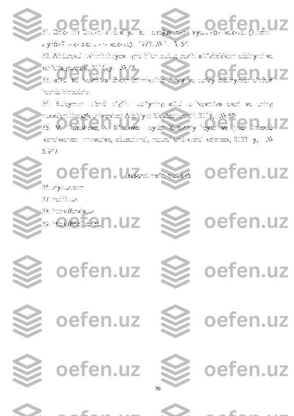 31.   Эркинов   Содир.   Яна   «Гул   ва   Наврўз»   нинг   муаллифи   ҳақида.   (Достон
Лутфийники эканлиги ҳақида).- 1972.-№ 1.- Б. 54.
32. Abdurasul  Eshonboboyev. Igna bilan quduq qazib. «O‘zbekiston adabiyoti va
san’ati» gazetasi, 2014- y. - № 46
33.   «Gul   va   Navro‘z»   dostonlar   misolida   forsiy   va   turkiy   adabiyotlar   aloqasi
haqida bir tadqiq.
34.   Sulaymon   Efendi   o‘g‘li.   Lutfiyning   «Gul   u   Navro‘z»   asari   va   uning
nusxalari.Otaturk universiteti Adabiyot fakulteti jurnali. 2018,   № 60
35.   M.   Tirkasheva,   N.   O‘ralova.   Haydar   Xorazmiy   hayoti   va   ijodi.   Oriental
Renaissance:   Innovative,   educational,   natural   and   social   sciences,   2022-   y,   -   №
5.947 
Internet ma’lumotlari:
36. ziyouz.com
37. natlib.uz
38. https://arxiv.uz
39. https://moluc h.ru
70 