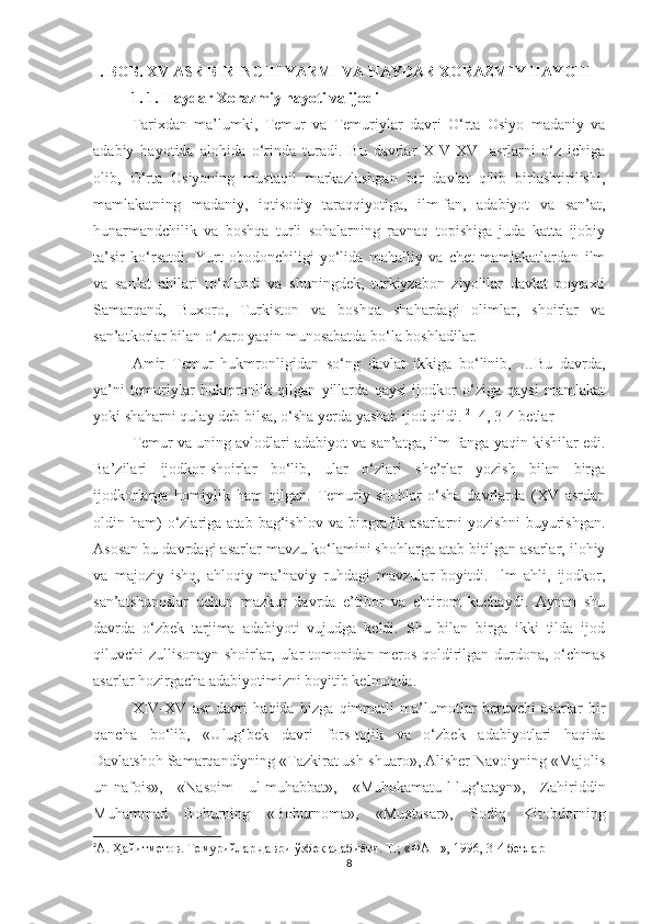 I. BOB. XV ASR BIRINCHI YARMI VA HAYDAR XORAZMIY HAYOTI
          1. 1. Haydar Xorazmiy hayoti va ijodi
Tarixdan   ma’lumki,   Temur   va   Temuriylar   davri   O‘rta   Osiyo   madaniy   va
adabiy   hayotida   alohida   o‘rinda   turadi.   Bu   davrlar   XIV-XVI   asrlarni   o‘z   ichiga
olib,   O‘rta   Osiyoning   mustaqil   markazlashgan   bir   davlat   qilib   birlashtirilishi,
mamlakatning   madaniy,   iqtisodiy   taraqqiyotiga,   ilm-fan,   adabiyot   va   san’at,
hunarmandchilik   va   boshqa   turli   sohalarning   ravnaq   topishiga   juda   katta   ijobiy
ta’sir   ko‘rsatdi.   Yurt   obodonchiligi   yo‘lida   mahalliy   va   chet   mamlakatlardan   ilm
va   san’at   ahllari   to‘plandi   va   shuningdek,   turkiyzabon   ziyolilar   davlat   poytaxti
Samarqand,   Buxoro,   Turkiston   va   boshqa   shahardagi   olimlar,   shoirlar   va
san’atkorlar bilan o‘zaro yaqin munosabatda bo‘la boshladilar. 
Amir   Temur   hukmronligidan   so‘ng   davlat   ikkiga   bo‘linib,   …Bu   davrda,
ya’ni   temuriylar   hukmronlik   qilgan   yillarda   qaysi   ijodkor   o‘ziga   qaysi   mamlakat
yoki shaharni qulay deb bilsa, o‘sha yerda yashab ijod qildi.  2
 [4, 3-4 betlar   ] 
Temur va uning avlodlari adabiyot va san’atga, ilm-fanga yaqin kishilar edi.
Ba’zilari   ijodkor-shoirlar   bo‘lib,   ular   o‘zlari   she’rlar   yozish   bilan   birga
ijodkorlarga   homiylik   ham   qilgan.   Temuriy   shohlar   o‘sha   davrlarda   (XV   asrdan
oldin  ham)  o‘zlariga  atab  bag‘ishlov  va  biografik  asarlarni  yozishni   buyurishgan.
Asosan bu davrdagi asarlar mavzu ko‘lamini shohlarga atab bitilgan asarlar, ilohiy
va   majoziy   ishq,   ahloqiy-ma’naviy   ruhdagi   mavzular   boyitdi.   Ilm   ahli,   ijodkor,
san’atshunoslar   uchun   mazkur   davrda   e’tibor   va   ehtirom   kuchaydi.   Aynan   shu
davrda   o‘zbek   tarjima   adabiyoti   vujudga   keldi.   Shu   bilan   birga   ikki   tilda   ijod
qiluvchi zullisonayn shoirlar, ular tomonidan meros qoldirilgan durdona, o‘chmas
asarlar hozirgacha adabiyotimizni boyitib kelmoqda. 
XIV-XV   asr   davri   haqida   bizga   qimmatli   ma’lumotlar   beruvchi   asarlar   bir
qancha   bo‘lib,   «Ulug‘bek   davri   fors-tojik   va   o‘zbek   adabiyotlari   haqida
Davlatshoh Samarqandiyning «Tazkirat ush-shuaro», Alisher Navoiyning «Majolis
un-nafois»,   «Nasoim   ul-muhabbat»,   «Muhokamatu-l-lug‘atayn»,   Zahiriddin
Muhammad   Boburning   «Boburnoma»,   «Muxtasar»,   Sodiq   Kitobdorning
2
А. Ҳайитметов. Темурийлар даври ўзбек адабиёти. Т.;  «ФАН», 1996, 3-4 бетлар
8 