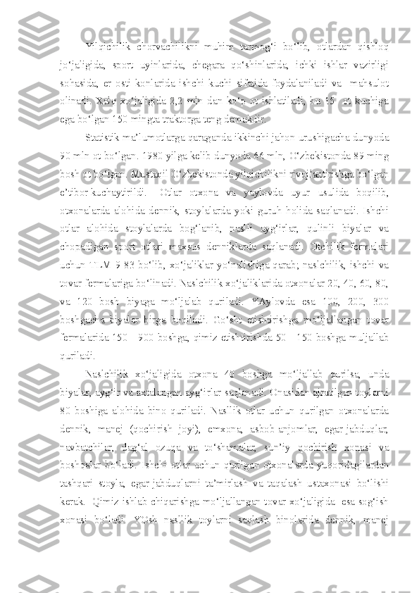 Yilqichilik   chorvachilikni   muhim   tarmog‘i   bo‘lib,   otlardan   qishloq
jo‘jaligida,   sport   uyinlarida,   chegara   qo‘shinlarida,   ichki   ishlar   vazirligi
sohasida,   er   osti   konlarida   ishchi   kuchi   sifatida   foydalaniladi   va     mahsulot
olinadi.   Xalq   xo‘jaligida   2,2   mln   dan   ko‘p   ot   ishlatiladi,   bu   15     ot   kuchiga
ega bo‘lgan 150 mingta traktorga teng demakdir.
  Statistik ma’lumotlarga qaraganda ikkinchi jahon urushigacha dunyoda
90 mln ot bo‘lgan. 1980 yilga kelib dunyoda 66 mln, O‘zbekistonda 89 ming
bosh ot bo‘lgan. Mustaqil O‘zbekistonda yilqichilikni rivojlantirishga bo‘lgan
e’tibor kuchaytirildi.  Otlar   otxona   va   yaylovda   uyur   usulida   boqilib,
otxonalarda   alohida   dennik,   stoylalarda   yoki   guruh   holida   saqlanadi.   Ishchi
otlar   alohida   stoylalarda   bog‘lanib,   naslli   ayg‘irlar,   qulinli   biyalar   va
chopadigan   sport   otlari   maxsus   denniklarda   saqlanadi.   Otchilik   fermalari
uchun TLM 9-83 bo‘lib, xo‘jaliklar yo‘nalishiga qarab; naslchilik, ishchi va
tovar fermalariga bo‘linadi. Naslchilik xo‘jaliklarida otxonalar 20, 40, 60, 80,
va   120   bosh   biyaga   mo‘ljalab   quriladi.   YAylovda   esa   100,   200,   300
boshgacha   biyalar   birga   boqiladi.   Go‘sht   etishtirishga   mo‘ljallangan   tovar
fermalarida 150 - 900 boshga, qimiz etishtirishda 50 - 150 boshga muljallab
quriladi.
Naslchilik   xo‘jaligida   otxona   40   boshga   mo‘ljallab   qurilsa,   unda
biyalar, ayg‘ir va axtalangan ayg‘irlar saqlanadi. Onasidan ajratilgan toylarni
80   boshiga   alohida   bino   quriladi.   Nasllik   otlar   uchun   qurilgan   otxonalarda
dennik,   manej   (qochirish   joyi),   emxona,   asbob-anjomlar,   egar-jabduqlar,
navbatchilar,   dag‘al   ozuqa   va   to‘shamalar,   sun’iy   qochirish   xonasi   va
boshqalar   bo‘ladi.   Ishchi   otlar   uchun   qurilgan   otxonalarda   yuqoridagilardan
tashqari   stoyla,   egar-jabduqlarni   ta’mirlash   va   taqalash   ustaxonasi   bo‘lishi
kerak.   Qimiz ishlab chiqarishga mo‘ljallangan tovar xo‘jaligida   esa sog‘ish
xonasi   bo‘ladi.   YOsh   nasllik   toylarni   saqlash   binolarida   dennik,   manej 