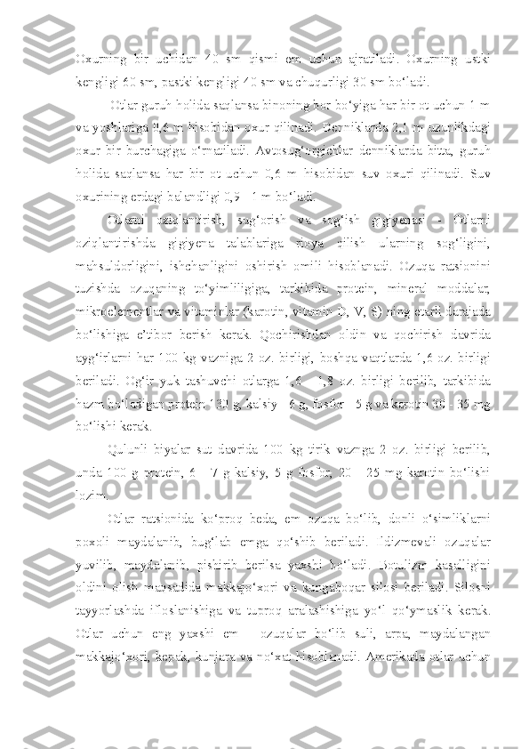 Oxurning   bir   uchidan   40   sm   qismi   em   uchun   ajratiladi.   Oxurning   ustki
kengligi 60 sm, pastki kengligi 40 sm va chuqurligi 30 sm bo‘ladi.
         Otlar guruh holida saqlansa binoning bor bo‘yiga har bir ot uchun 1 m
va yoshlariga 0,6 m hisobidan oxur qilinadi. Denniklarda 2,1 m uzunlikdagi
oxur   bir   burchagiga   o‘rnatiladi.   Avtosug‘orgichlar   denniklarda   bitta,   guruh
holida   saqlansa   har   bir   ot   uchun   0,6   m   hisobidan   suv   oxuri   qilinadi.   Suv
oxurining erdagi balandligi 0,9 - 1 m bo‘ladi.
O tlarni   oziqlantirish,   sug‘orish   va   sog‘ish   gigiyenasi   -   Otlarni
oziqlantirishda   gigiyena   talablariga   rioya   qilish   ularning   sog‘ligini,
mahsuldorligini,   ishchanligini   oshirish   omili   hisoblanadi.   Ozuqa   ratsionini
tuzishda   ozuqaning   to‘yimliligiga,   tarkibida   protein,   mineral   moddalar,
mikroelementlar va vitaminlar (karotin, vitamin D, V, S) ning etarli darajada
bo‘lishiga   e’tibor   berish   kerak.   Qochirishdan   oldin   va   qochirish   davrida
ayg‘irlarni  har  100  kg  vazniga  2  oz.  birligi,  boshqa  vaqtlarda  1,6  oz.  birligi
beriladi.   Og‘ir   yuk   tashuvchi   otlarga   1,6   -   1,8   oz.   birligi   berilib,   tarkibida
hazm bo‘ladigan protein 130 g, kalsiy - 6 g, fosfor - 5 g va karotin 30 - 35 mg
bo‘lishi kerak.
Qulunli   biyalar   sut   davrida   100   kg   tirik   vaznga   2   oz.   birligi   berilib,
unda   100   g   protein,   6   -   7   g   kalsiy,   5   g   fosfor,   20   -   25   mg   karotin   bo‘lishi
lozim.
Otlar   ratsionida   ko‘proq   beda,   em   ozuqa   bo‘lib,   donli   o‘simliklarni
poxoli   maydalanib,   bug‘lab   emga   qo‘shib   beriladi.   Ildizmevali   ozuqalar
yuvilib,   maydalanib,   pishirib   berilsa   yaxshi   bo‘ladi.   Botulizm   kasalligini
oldini   olish   maqsadida   makkajo‘xori   va   kungaboqar   silosi   beriladi.   Silosni
tayyorlashda   ifloslanishiga   va   tuproq   aralashishiga   yo‘l   qo‘ymaslik   kerak.
Otlar   uchun   eng   yaxshi   em-     ozuqalar   bo‘lib   suli,   arpa,   maydalangan
makkajo‘xori,  kepak,  kunjara  va  no‘xat  hisoblanadi.  Amerikada  otlar  uchun 