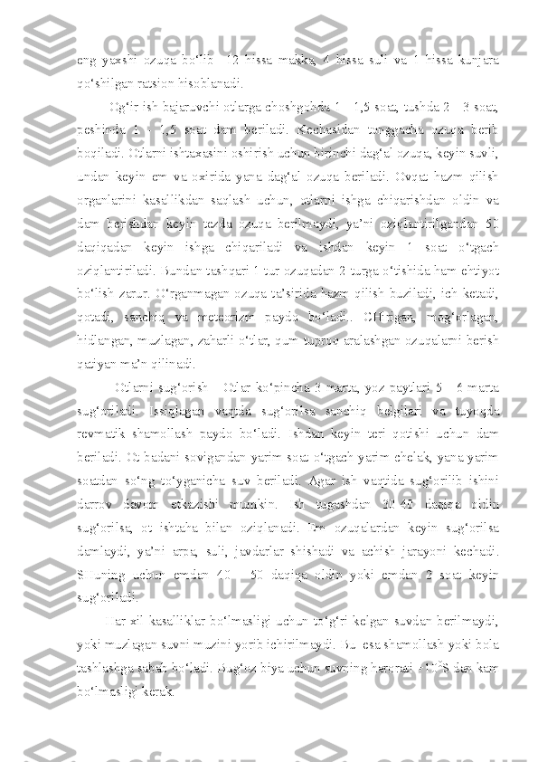 eng   yaxshi   ozuqa   bo‘lib     12   hissa   makka,   4   hissa   suli   va   1   hissa   kunjara
qo‘shilgan ratsion hisoblanadi.
Og‘ir ish bajaruvchi otlarga choshgohda 1 - 1,5 soat, tushda 2 - 3 soat,
peshinda   1   -   1,5   soat   dam   beriladi.   Kechasidan   tonggacha   ozuqa   berib
boqiladi. Otlarni ishtaxasini oshirish uchun birinchi dag‘al ozuqa, keyin suvli,
undan   keyin   em   va   oxirida   yana   dag‘al   ozuqa   beriladi.   Ovqat   hazm   qilish
organlarini   kasallikdan   saqlash   uchun,   otlarni   ishga   chiqarishdan   oldin   va
dam   berishdan   keyin   tezda   ozuqa   berilmaydi,   ya’ni   oziqlantirilgandan   50
daqiqadan   keyin   ishga   chiqariladi   va   ishdan   keyin   1   soat   o‘tgach
oziqlantiriladi. Bundan tashqari 1 tur ozuqadan 2-turga o‘tishida ham ehtiyot
bo‘lish  zarur.  O‘rganmagan  ozuqa  ta’sirida hazm  qilish  buziladi,  ich  ketadi,
qotadi,   sanchiq   va   meteorizm   paydo   bo‘ladi..   CHirigan,   mog‘orlagan,
hidlangan, muzlagan, zaharli o‘tlar, qum-tuproq aralashgan ozuqalarni berish
qatiyan ma’n qilinadi.
                Otlarni  sug‘orish   -  Otlar  ko‘pincha  3  marta,  yoz  paytlari  5  -  6  marta
sug‘oriladi.   Issiqlagan   vaqtda   sug‘orilsa   sanchiq   belgilari   va   tuyoqda
revmatik   shamollash   paydo   bo‘ladi.   Ishdan   keyin   teri   qotishi   uchun   dam
beriladi. Ot badani sovigandan yarim soat o‘tgach yarim chelak, yana yarim
soatdan   so‘ng   to‘yganicha   suv   beriladi.   Agar   ish   vaqtida   sug‘orilib   ishini
darrov   davom   etkazishi   mumkin.   Ish   tugashdan   30-40   daqiqa   oldin
sug‘orilsa,   ot   ishtaha   bilan   oziqlanadi.   Em   ozuqalardan   keyin   sug‘orilsa
damlaydi,   ya’ni   arpa,   suli,   javdarlar   shishadi   va   achish   jarayoni   kechadi.
SHuning   uchun   emdan   40   -   50   daqiqa   oldin   yoki   emdan   2   soat   keyin
sug‘oriladi.
           Har xil kasalliklar bo‘lmasligi uchun to‘g‘ri kelgan suvdan berilmaydi,
yoki muzlagan suvni muzini yorib ichirilmaydi. Bu  esa shamollash yoki bola
tashlashga sabab bo‘ladi. Bug‘oz biya uchun suvning harorati +10 0
S dan kam
bo‘lmasligi kerak.  