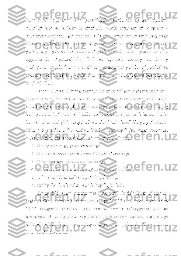 hazm   qilish   organlarini   ishini   yaxshilaydi.   Uyurda   boqilayotgan   biyalarni
qulunlari   kuz   va   ko‘klamda   ajratiladi.   Kuzda   ajratilganlari   zoogigienik
talablarga javob beradigan boqiladi, ko‘klamda ajratilganlari ser o‘t yaylovga
o‘tkaziladi.   Toylar   ikki   yoshga   kirgandan   boshlab   nuqta,   egar   -   jabduq,
yurish,   engil   yuk   va   boshqalarga   o‘rgatib   boriladi.   Ularni   yaxshi   ot   qilib
tayyorlashda   o‘rgatuvchining   ilmi   va   tajribasi,   takroriy   va   doimiy
mashg‘uloti, otga bo‘lgan mehri, chidamiga, zarur bo‘lganida otni jazolash va
erkalatish   yo‘lini   bilishi,   xarakteriga   qarab   muomala   qilish   va   boshqalarga
bog‘liq bo‘ladi.
I shchi   otlar   va   ularning   egar-jabduqlariga   bo‘lgan   gigiyena   talablari   -
Otlarning   sog‘ligini   saqlash   va   ish   unumini   oshirishda   ulardan   ishchi   kuchi
sifatida  to‘g‘ri  foydalanish  muhim  ahamiyatga  ega.  Bajariladigan  ish  otning
kuchiga qarab bo‘linadi. Ish haddan tashqari ko‘p ishlatmaslik kerak, chunki
bu     ish   unumdorligini   pasaytiradi   va   ularni   turli   kasalliklarga   yo‘liqtiradi.
Otlar   4-5   yoshida   to‘liq   kuchga   kiradi.   Otlar   sog‘ligiga   zarar   etkazmay,
maksimal darajada ishlashi kuyidagiomillarga bog‘liqdir:
1. Otning semizligi, yoshi va vazniga
2. Otni ishga tayyorlash va mashg‘ulotlar o‘tkazishga
3. Otga  mos egar-jabduqlarni tanlashga
4. Otni vaqtida oziqlantirish, sug‘orish va dam berishga
5. Iqlim sharoiti, er tuzilishi, yo‘lning ahvoliga
6. Otning fiziologik holati  va h.k. bog‘liq bo‘ladi.
Otning   ishi   yukni   qancha   masofaga   tortib   borishi   bilan   o‘lchanadi
(kg/m, kg/km, tonna/km). Ishchi otlar kuniga 10 - 12 soat, mavsum vaqtlarida
12-14   soatgacha   ishlatiladi.   Issiq   havoda,   namlik   ko‘payganda   ular   tez
charchaydi.   SHuning   uchun   soya   salqin   joylarda   dam   beriladi,   otxonalarga
kiritiladi.   Ishdan   keyin   oyoq   -   tuyoqlariga,   egar   -   jabduqlar   tagiga   diqqat
bilan qaralib tozalanadi. 