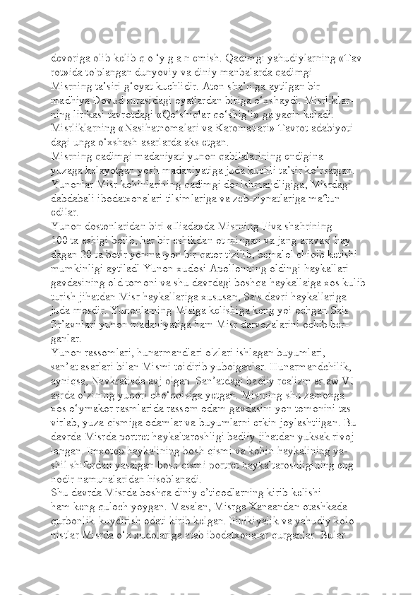 devoriga olib kelib q o ‘y g a n emish. Qadimgi yahudiylarning «Tav-
rot»ida to'plangan dunyoviy va diniy manbalarda qadimgi 
Misrning ta’siri g‘oyat kuchlidir. Aton sha’niga aytilgan bir 
madhiya Dovud surasidagi oyatlardan biriga o‘xshaydi. Misrliklar-
ning lirikasi tavrotdagi «Qo‘shiqlar qo‘shig‘i» ga yaqin keladi. 
Misrliklarning «Nasihatnomalari va Karomatlari» Tavrot adabiyoti-
dagi unga o‘xshash asarlarda aks etgan.
Misrning qadimgi madaniyati yunon qabilalarining endigina 
yuzaga kelayotgan yosh madaniyatiga juda kuchli ta’sir ko‘rsatgan. 
Yunonlar Misr kohinlarining qadimgi donishmandligiga, Misrdagi 
dabdabali ibodatxonalari tilsimlariga va zeb-ziynatlariga maftun 
edilar.
Yunon dostonlaridan biri «Iliada»da Misrning Fiva shahrining 
100 ta eshigi boiib, har bir eshikdan ot mingan va jang aravasi hay-
dagan 20 ta botir yonma-yon bir qator tizilib, bemalol chiqib ketishi 
mumkinligi aytiladl Yunon xudosi Apollonning oldingi haykallari 
gavdasining old tomoni va shu davrdagi boshqa haykallaiga xos kulib 
turish jihatdan Misr haykallariga xususan, Sais davri haykallariga 
juda mosdir. Yunonlaming Misiga kelishiga keng yoi ochgan Sais 
fir’avnlari yunon madaniyatiga ham Misr darvozalarini ochib ber-
ganlar.
Yunon rassomlari, hunarmandlari o'zlari ishlagan buyumlari, 
san’at asarlari bilan Mismi toidirib yuboiganlar. Hunarmandchilik, 
ayniqsa, Navkratisda avj olgan. San’atdagi badiiy realizm er.aw.VI 
asrda o‘zining yuqori cho‘qqisiga yetgan. Misrning shu zamonga 
xos o‘ymakor rasmlarida rassom odam gavdasini yon tomonini tas-
virlab, yuza qismiga odamlar va buyumlarni erkin joylashtiigan. Bu 
davrda Misrda portret haykaltaroshligi badiiy jihatdan yuksak rivoj-
langan. Imxotep haykalining bosh qismi va kohin haykalining ya-
shil shiferdan yasalgan bosh qismi portret haykaltaroshligining eng 
nodir namunalaridan hisoblanadi.
Shu davrda Misrda boshqa diniy e’tiqodlarning kirib kelishi 
ham keng quloch yoygan. Masalan, Misrga Xanaandan otashkada 
qurbonlik-kuydirish odati kirib kelgan. Finikiyalik va yahudiy kolo-
nistlar Misrda o‘z xudolariga atab ibodatxonalar qurganlar. Bular- 